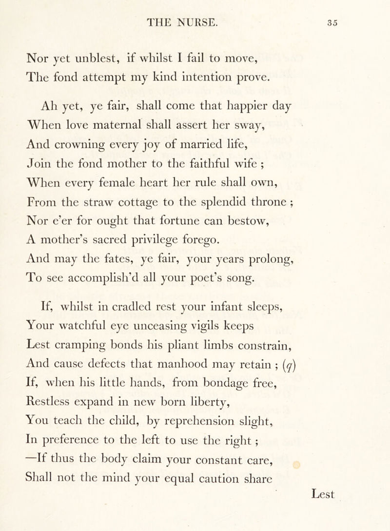 Nor yet unblest, if whilst I fail to move, The fond attempt my kind intention prove. Ah yet, ye fair, shall come that happier day When love maternal shall assert her sway, And crowning every joy of married life, Join the fond mother to the faithful wife ; When every female heart her rule shall own, From the straw cottage to the splendid throne ; Nor e’er for ought that fortune can bestow, A mother’s sacred privilege forego. And may the fates, ye fair, your years prolong, To see accomplish’d all your poet’s song. If, whilst in cradled rest your infant sleeps, Your watchful eye unceasing vigils keeps Lest cramping bonds his pliant limbs constrain, And cause defects that manhood may retain ; (q) If, when his little hands, from bondage free, Restless expand in new born liberty, You teach the child, by reprehension slight, In preference to the left to use the right ; It thus the body claim your constant care, Shall not the mind your equal caution share Lest