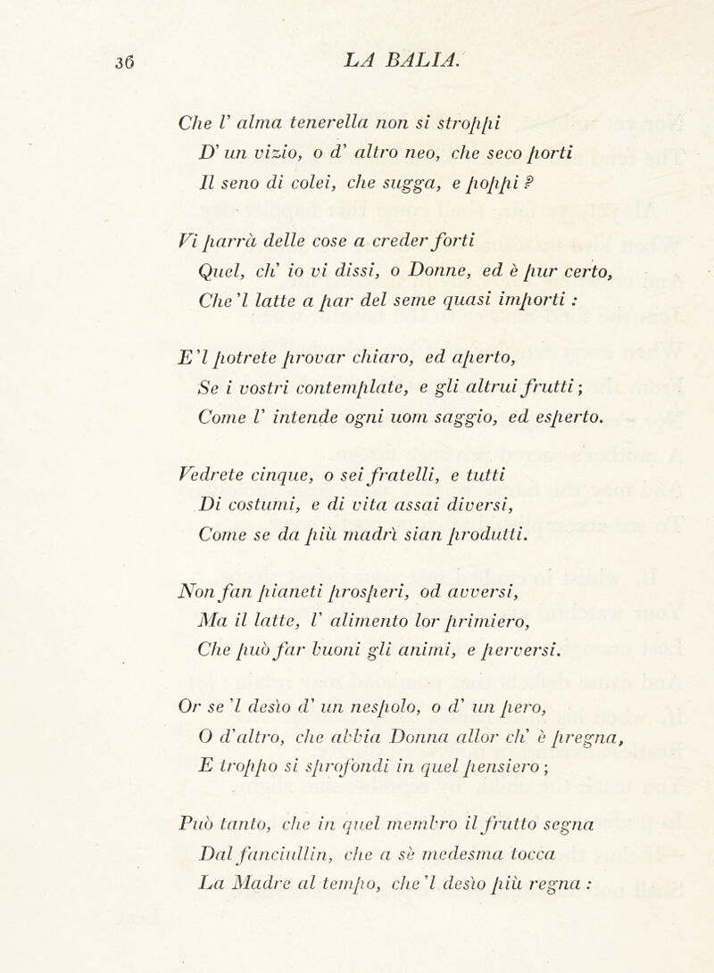 Che V alma tenerella non si strofi [li £)’ un vizio, o d altro neo, che seco fiorti Il seno dì colei, che sugga, e fiofifii ? Vi fiarrà delle cose a creder forti Quel, eli io vi dissi, o Donne, ed è [lur certo, Che 7 latte a fiar del seme quasi imfiorti : Ed potrete provar chiaro, ed aperto, Se i vostri contemplate, e gli altrui frutti ; Come V intende ogni uom saggio, ed esperto. Vedrete cinque, o sei fratelli, e tutti Di costumi, e di vita assai diversi, Come se da più madri sian produtti. Non fan pianeti prosperi, od avversi, Ma il latte, V alimento lor primiero, Che può far buoni gli animi, e perversi. Or se 7 desìo d’ un nespolo, o d' un pero, O d'altro, che abbia Donna allor eli è pregna, E troppo si sprofondi in quel pensiero ; Può tanto, che in quel membro il frutto segna Dal fanciullin, che a se medesma tocca La Madre al tempo, che 7 desìo più regna :