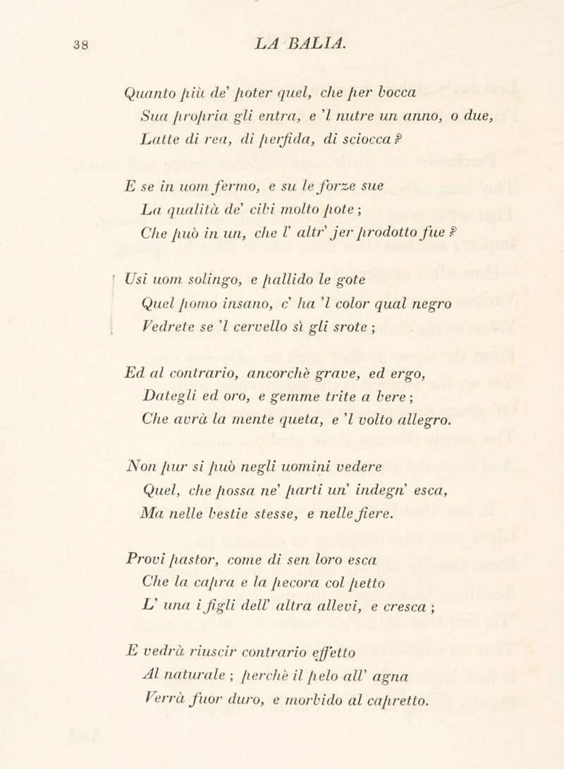 Quanto più de poter quel, che per bocca Sua propria gli entra, e 7 nutre un anno, o due, Latte di rea, di perfida, di sciocca? E se in uom ferino, e su Le forze sue La qualità de' cibi molto [rote ; Che [mo in un, che V altr jer prodotto fue ? Usi uom solingo, e /lallido le gote Quel pomo insano, c ha 7 color qual negro Vedrete se 7 cervello sì gli srote ; Ed al contrario, ancorché grave, ed ergo, Dategli ed oro, e gemme trite a bere ; Che avrà la mente queta, e 7 volto allegro. Non pur si può negli uomini vedere Quel, che possa ne' parti un indegn esca, Ma nelle bestie stesse, e nelle fiere. Provi pastor, come di sen loro esca Che la capra e la: pecora col petto L' una i figli dell' altra allevi, e cresca ; E vedrà riuscir contrario effetto Al naturale ; perchè il pelo all' agna Verrà fuor duro, e morbido al capretto.