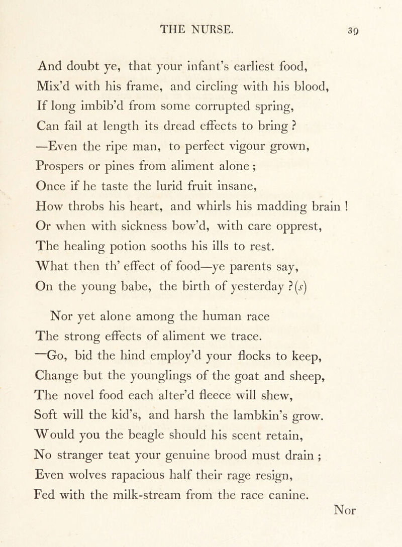And doubt ye, that your infant’s earliest food, Mix’d with his frame, and circling with his blood, If long imbib’d from some corrupted spring, Can fail at length its dread effects to bring ? —Even the ripe man, to perfect vigour grown, Prospers or pines from aliment alone ; Once if he taste the lurid fruit insane, How throbs his heart, and whirls his madding brain ! Or when with sickness bow’d, with care opprest, The healing potion sooths his ills to rest. What then th’ effect of food—ye parents say. On the young babe, the birth of yesterday ?(.f) Nor yet alone among the human race The strong effects of aliment we trace. —Go, bid the hind employ’d your flocks to keep, Change but the younglings of the goat and sheep. The novel food each alter’d fleece will shew, Soft will the kid’s, and harsh the lambkin’s grow. Would you the beagle should his scent retain, No stranger teat your genuine brood must drain ; Even wolves rapacious half their rage resign, Fed with the milk-stream from the race canine.