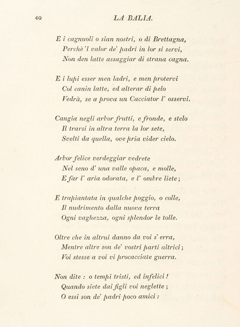 E i cagnuoli o sian nostri, o di Brettagna, Perchè 7 valor de' padri in lor si servi, Non den latte assaggiar di strana cagna. E i lupi esser men ladri, e men protervi Col canin latte, ed alterar di pelo Vedrà, se a prova un Cacciator V osservi. Cangia negli arbor frutti, e fronde, e stelo Il trarsi in altra terra la lor sete, Svelti da quella, ove pria vider cielo. Arbor felice verdeggiar vedrete Nel seno d' una valle opaca, e molle, E far V aria odorata, e V ombre liete ; E trapiantata in qualche poggio, o colle, Il nudrimento dalla nuova terra Ogni vaghezza, ogni splendor le tolle. Oltre che in altrui danno da voi s' erra, Mentre altre son de' vostri parti altrici ; Voi stesse a voi vi procacciate guerra. Non dite : o tempi tristi, ed infelici ! Quando siete dai figli voi neglette ; 0 essi son de' padri poco amici :