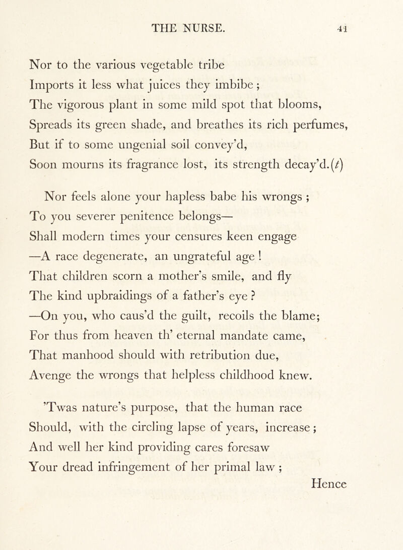 Nor to the various vegetable tribe Imports it less what juices they imbibe ; The vigorous plant in some milcl spot that blooms, Spreads its green shade, and breathes its rich perfumes, But if to some ungenial soil convey’d, Soon mourns its fragrance lost, its strength decay’d.^) Nor feels alone your hapless babe his wrongs ; To you severer penitence belongs— Shall modern times your censures keen engage —A race degenerate, an ungrateful age ! That children scorn a mother’s smile, and fly The kind upbraidings of a father’s eye ? —On you, who caus’d the guilt, recoils the blame; For thus from heaven th’ eternal mandate came, That manhood should with retribution due, Avenge the wrongs that helpless childhood knew. ’Twas nature’s purpose, that the human race Should, with the circling lapse of years, increase ; And well her kind providing cares foresaw Your dread infringement of her primal law ; Hence
