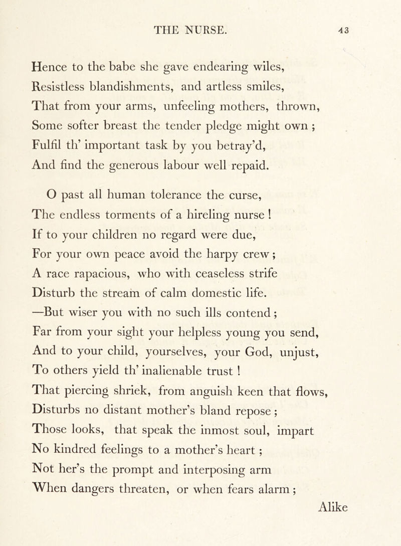 Hence to the babe she gave endearing wiles, Resistless blandishments, and artless smiles, That from your arms, unfeeling mothers, thrown, Some softer breast the tender pledge might own ; Fulfil tifi important task by you betray’d, And find the generous labour well repaid. O past all human tolerance the curse, The endless torments of a hireling nurse ! If to your children no regard were due, For your own peace avoid the harpy crew ; A race rapacious, who with ceaseless strife Disturb the stream of calm domestic life. —But wiser you with no such ills contend ; Far from your sight your helpless young you send, And to your child, yourselves, your God, unjust, To others yield tifi inalienable trust ! That piercing shriek, from anguish keen that flows, Disturbs no distant mother’s bland repose ; Those looks, that speak the inmost soul, impart No kindred feelings to a mother’s heart ; Not her’s the prompt and interposing arm When dangers threaten, or when fears alarm ; Alike