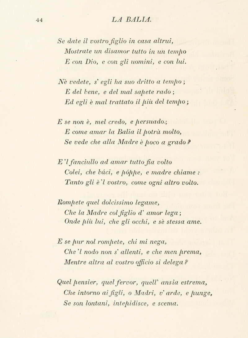 Se date il vostro figlio in casa altrui, Mostrate un disamor tutto in un temilo E con Dio, e con gli uomini, e con lui. Nè vedete, s' egli ha suo dritto a temjio ; E del bene, e del mal sajiete rado ; Ed egli è mal trattato il /liu del temilo ; E se non è, mel credo, e persuado/, E come amar la Balia il potrà molto, Se vede che alla Madre è poco a grado ? E 7 fanciullo ad amar tuttofa volto Colei, che bàci, e póppe, e madre chiame : Tanto gli è 7 costilo, come ogni altro volto. Rompete quel dolcissimo legame, Che la Madre col figlio d' amor lega ; Onde più lui, che gli occhi, e se stessa ame. E se pur noi rompete, chi mi nega, Che 7 nodo non s' allenti, e che men prema, Mentre altra al vostro ojficio si delega ? Quel pensier, quel fervor, quell ansia estrema, Che intorno ai figli, o Madri, v arde, e punge Se son lontani, intepidisce, e scema.
