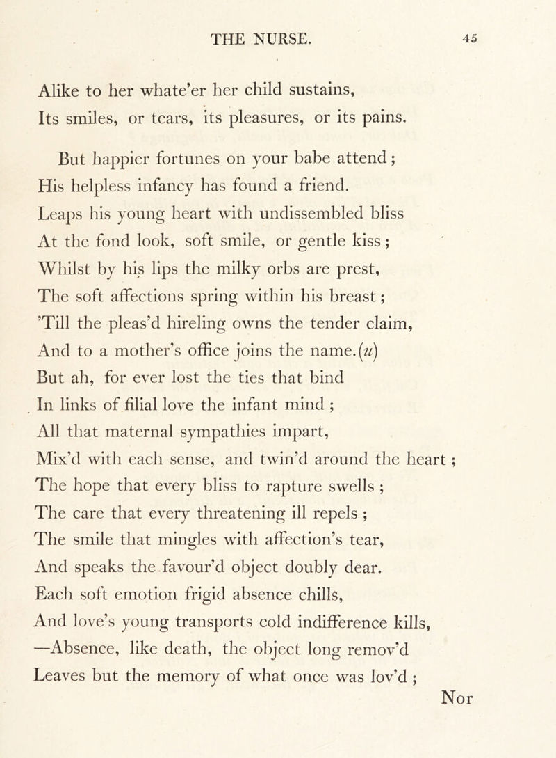 Alike to her whate’er her child sustains, Its smiles, or tears, its pleasures, or its pains. But happier fortunes on your babe attend ; His helpl ess infancy has found a friend. Leaps his young heart with undissembled bliss At the fond look, soft smile, or gentle kiss ; Whilst by his lips the milky orbs are prest, The soft affections spring within his breast ; ’Till the pleas’d hireling owns the tender claim, And to a mother’s office joins the name, (u) But ah, for ever lost the ties that bind In links of filial love the infant mind ; All that maternal sympathies impart. Mix’d with each sense, and twin’d around the heart ; The hope that every bliss to rapture swells ; The care that every threatening ill repels ; The smile that mingles with affection’s tear, And speaks the favour’d object doubly dear. Each soft emotion frigid absence chills, And love’s young transports cold indifference kills, —Absence, like death, the object long remov’d Leaves but the memory of what once was lov’d ;
