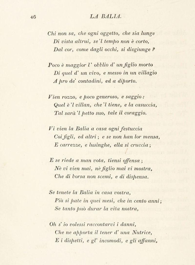 Chi non sa, che ogni oggetto, che sia lunge Di vista altrui, se 7 tempo non è corto, Dal cor, come dagli occhi, si disgiunge ? Poco è maggior l ’ obblio d’ un figlio morto Di quel d' un vivo, e messo in un villagio A lirò de’ contadini, ed a diporto. Vien rozzo, e poco generoso, e saggio : Quel è 7 villan, che 7 tiene, e la casuccia, Tal sarà 7 petto suo, tale il coraggio. Vi vien la Balia a casa ogni festuccia Coi figli, ed altri ; e se non han lor mensa, E carrezze, e lusinghe, ella si cruccia ; il E se riede a man vota, tiensi ojfiensa ; Nè vi vien mai, nè figlio mai vi mostra, Che di borsa non scemi, e di dispensa. Se tenete la Balia in casa vostra, Piu si paté in quei mesi, che in cento anni ; Se tanto può durar la vita nostra, Oh s' io volessi raccontarvi i danni, Che ne apporta il tener d’ una Nutrice, E i dispetti, e gl' incomodi, e gli ajfanni,