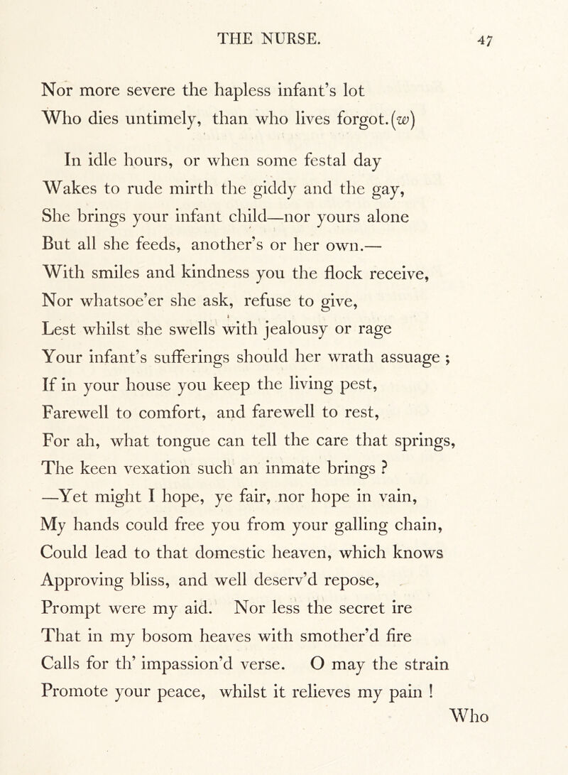 Nor more severe the hapless infant’s lot Who dies untimely, than who lives forgot, (w) f r : \ A In idle hours, or when some festal day Wakes to rude mirth the giddy and the gay, She brings your infant child—nor yours alone But all she feeds, another’s or her own.— With smiles and kindness you the flock receive, Nor whatsoe’er she ask, refuse to give, I > Lest whilst she swells with jealousy or rage Your infant’s sufferings should her wrath assuage ; If in your house you keep the living pest, Farewell to comfort, and farewell to rest, For ah, what tongue can tell the care that springs. The keen vexation such an inmate brings ? —Yet might I hope, ye fair, nor hope in vain, My hands could free you from your galling chain, Could lead to that domestic heaven, which knows Approving bliss, and well deserv’d repose, Prompt were my aid. Nor less the secret ire That in my bosom heaves with smother’d fire Calls for th’ impassion’d verse. O may the strain Promote your peace, whilst it relieves my pain ! Who