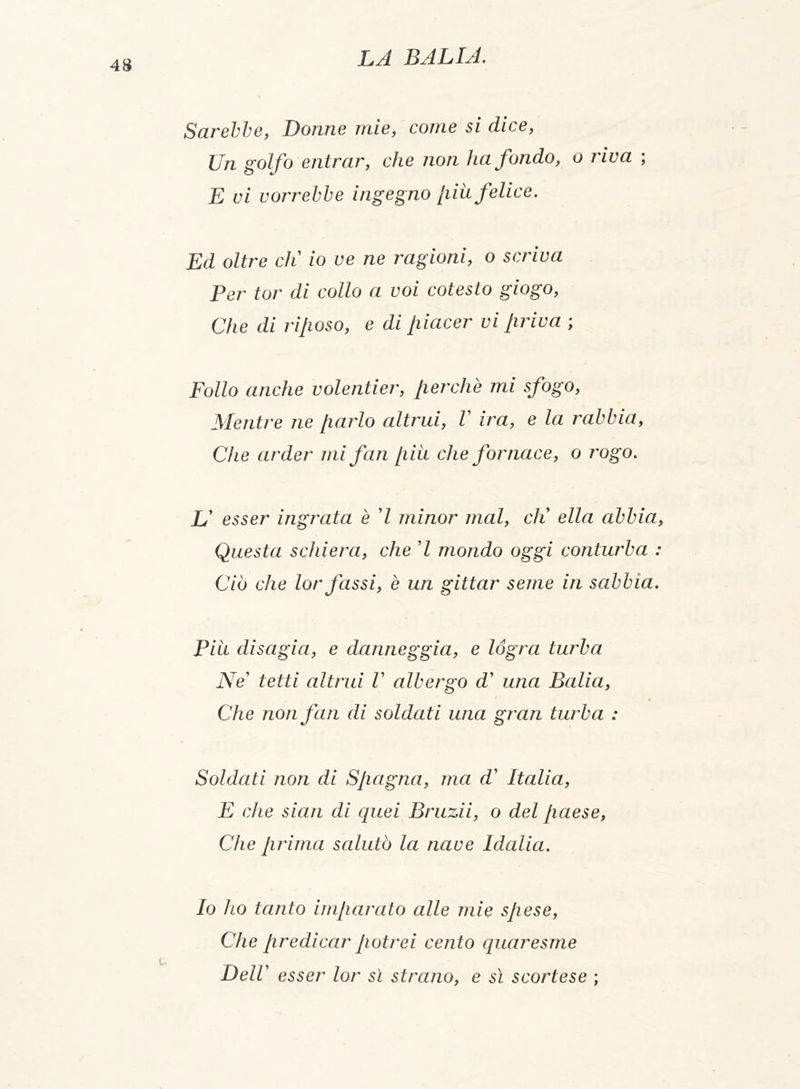 Sarebbe, Donne mie, come 5/ d/ce, Un golfo entrar, che non ha fondo, o riva ; E vi vorrebbe ingegno piu felice. Ed oltre eli io ve ne ragioni, o scriva Per tor di collo a voi cotesto giogo, Che di villoso, e di piacer vi priva ; Follo anche volentier, perchè mi sfogo, Mentre ne parlo altrui, l ira, e la rabbia, Che arder mi fan piu che fornace, o rogo. JJ esser ingrata è 7 minor mal, eli ella abbia, Questa schiera, che 7 mondo oggi conturba : Ciò che lorfassi, è un gittar seme in sabbia. Piu disagia, e danneggia, e lógra turba Ne tetti altrui V albergo d’ una Balia, Che non fan di soldati una gran turba : Soldati non di Spagna, ma d’ Italia, E che siati di quei Bruzii, o del paese, Che prima salutò la nave Idalia. Io ho tanto imparato alle mie spese, Che predicar potrei cento quaresme Dell esser lor sì strano, e sì scortese ;