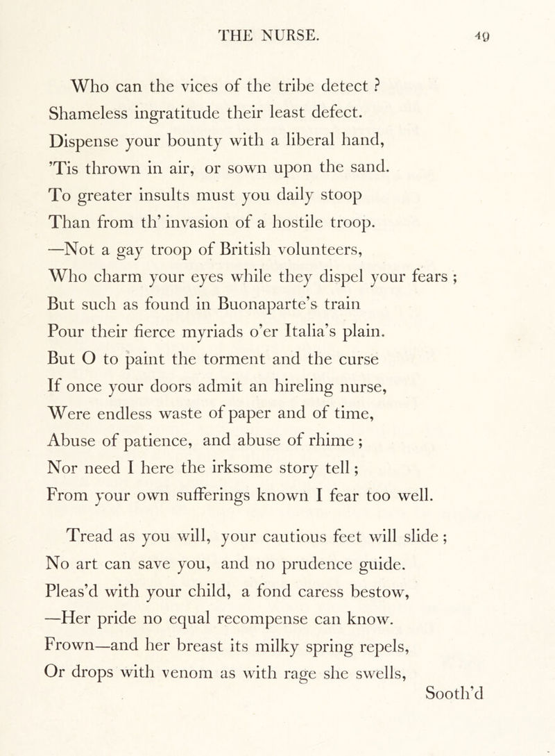 Who can the vices of the tribe detect ? Shameless ingratitude their least defect. Dispense your bounty with a liberal hand, ’Tis thrown in air, or sown upon the sand. To greater insults must you daily stoop Than from tlT invasion of a hostile troop. —Not a gay troop of British volunteers, Who charm your eyes while they dispel your fears ; But such as found in Buonaparte’s train Pour their fierce myriads o’er Italia’s plain. But O to paint the torment and the curse If once your doors admit an hireling nurse, Were endless waste of paper and of time, Abuse of patience, and abuse of rhime ; Nor need I here the irksome story tell ; From your own sufferings known I fear too well. Tread as you will, your cautious feet will slide ; No art can save you, and no prudence guide. Pleas’d with your child, a fond caress bestow, —Her pride no equal recompense can know. Frown—and her breast its milky spring repels, Or drops with venom as with rage she swells, Sooth’d