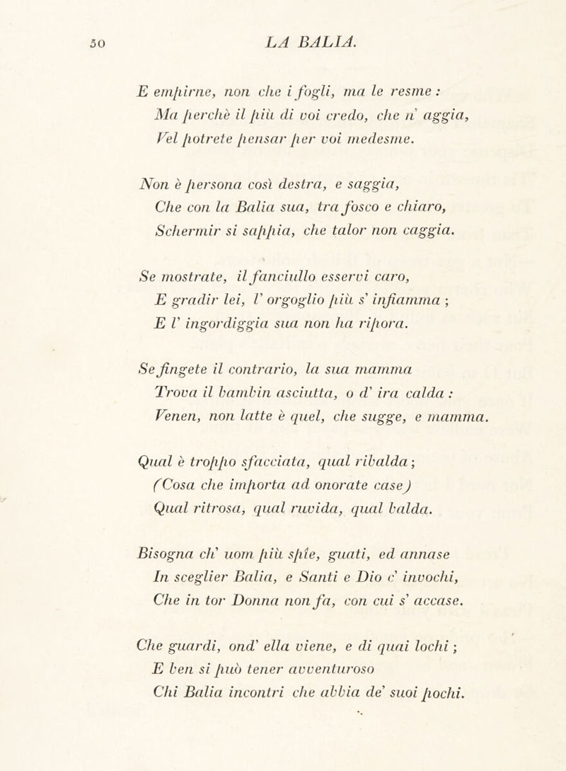E empirne, non che i fogli, ma le resme : Ma fierche il più di voi credo, che n aggia, Vel potrete pensar per voi medesme. Non è persona così destra, e saggia, Che con la Balia sua, tra fosco e chiaro, Schermir si sappia, che talor non caggia. % Se mostrate, il fanciullo esservi caro, E gradir lei, V orgoglio più s' infiamma ; E V ingordiggia sua non ha ripor a. Se fingete il contrario, la sua mamma Trova il bambin asciutta, o d’ ira calda : Veneri, non latte è quel, che sugge, e mamma. Qual è troppo sfacciata, qual ribalda ; (Cosa che importa ad onorate caseJ Qual ritrosa, qual ruvida, qual balda. Bisogna eli uom più spie, guati, ed annase In sceglier Balia, e Santi e Dio c invochi, Che in tor Donna non fa, con cui s accase. Che guardi, ond’ ella viene, e di quai lochi ; E ben si può tener avventuroso Chi Balia incontri che abbia de suoi pochi.