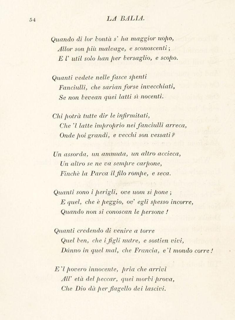 Quando di lor bontà s' lia maggior uojio, Allor son [liti malo age, e sconoscenti ; E V ut il solo han per bersaglio, e scopo. Quanti vedete nelle fasce spenti Fanciulli, che sarian forse invecchiati, Se non bevean quei latti sì nocenti. Chi potrà tutte dir le infirmitati, Che 7 latte improprio nei fanciulli arreca, Onde poi grandi, e vecchi son vessati? - *' ' » , * - o Un assorda, un animata, un altro accieca, Un altro se ne va sempre carpone, Finche la Parca il filo rompe, e seca. Quanti sono i perigli, ove uom si pone ; E quel, che è peggio, ov egli spesso incorre, Quando non si conoscan le persone ! Quanti credendo di venire a torre Quel ben, che i figli nutre, e sostien vivi, Danno in quel mal, che Francia, e'I mondo corre ! E' l povero innocente, pria che arrivi / All' età del peccar, quei morbi prova, Che Dio dà per flagello dei lascivi.