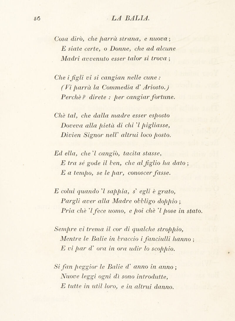 Cosa dirò, che parrà strana, e nuova ; E siate certe, o Donne, che ad alcune Madri avvenuto esser talor si trova ; Che i figli vi si cangian nelle cune : (Vi parrà la Commedia d' Ariosto.) Perchè? direte : [ier cangiar fortune. Che tal, che dalla madre esser esposto Doveva alla pietà di chi 7 pigliasse, Divien Signor nelV altrui loco posto. Ed ella, che 7 cangiò, tacita stasse, E tra sé gode il ben, che al figlio ha dato ; E a tempo, se le par, conoscer fasse. E colui quando 7 sappia, s' egli è grato, Fargli aver alla Madre obbligo doppio ; Pria che ’l fece uomo, e poi che 7 pose in stato. Sempre vi trema il cor di qualche stroppio, Mentre le Balie in braccio i fanciulli hanno ; E vi par d’ ora in ora udir lo scoppio. Si fan peggior le Balie d' anno in anno ; Nuove leggi ogni dì sono introdutte, E tutte in ut il loro, e in altrui danno.