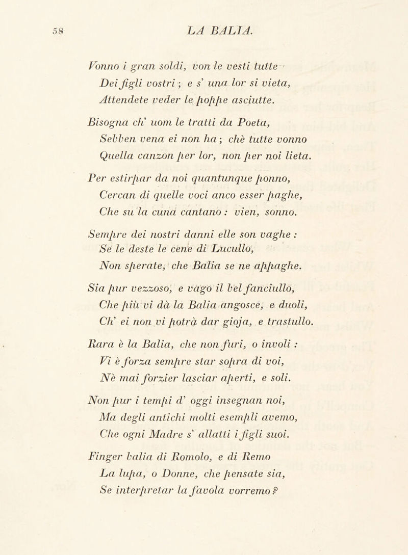 Votino i gran soldi, x?o/x le vesti tutte r Dei figli vostri ; e s' una lor si vieta, Attendete veder le poppe asciutte. Bisogna di uom le tratti da Poeta, Sebben vena ei non ha ; che tutte vonno Quella canzon per lor, non [ter noi lieta. Per estirpar da noi quantunque [tonno, Cercan di quelle voci anco esser paghe, Che su la cuna cantano : vieti, sonno. Sempre dei nostri danni elle son vaghe : Se le deste le cene di Lucullo, Non sperate, che Balia se ne appaghe. Sia pur vezzoso, e vago il bel fanciullo, Che piti vi dà la Balia angosce, e duoli, CK ei non vi potrà dar gioja, e trastullo. Rara è la Balia, che non furi, o involi : Vi è forza sempre star sopra di voi, Nè mai forzier lasciar aperti, e soli. Non pur i tempi d' oggi insegnan noi, Ma degli antichi tnolti esempli avemo, Che ogni Madre s' allatti i figli suoi. Finger balia di Romolo, e di Remo La lupa, o Donne, che pensate sia, Se interpretar la favola vorremo ?