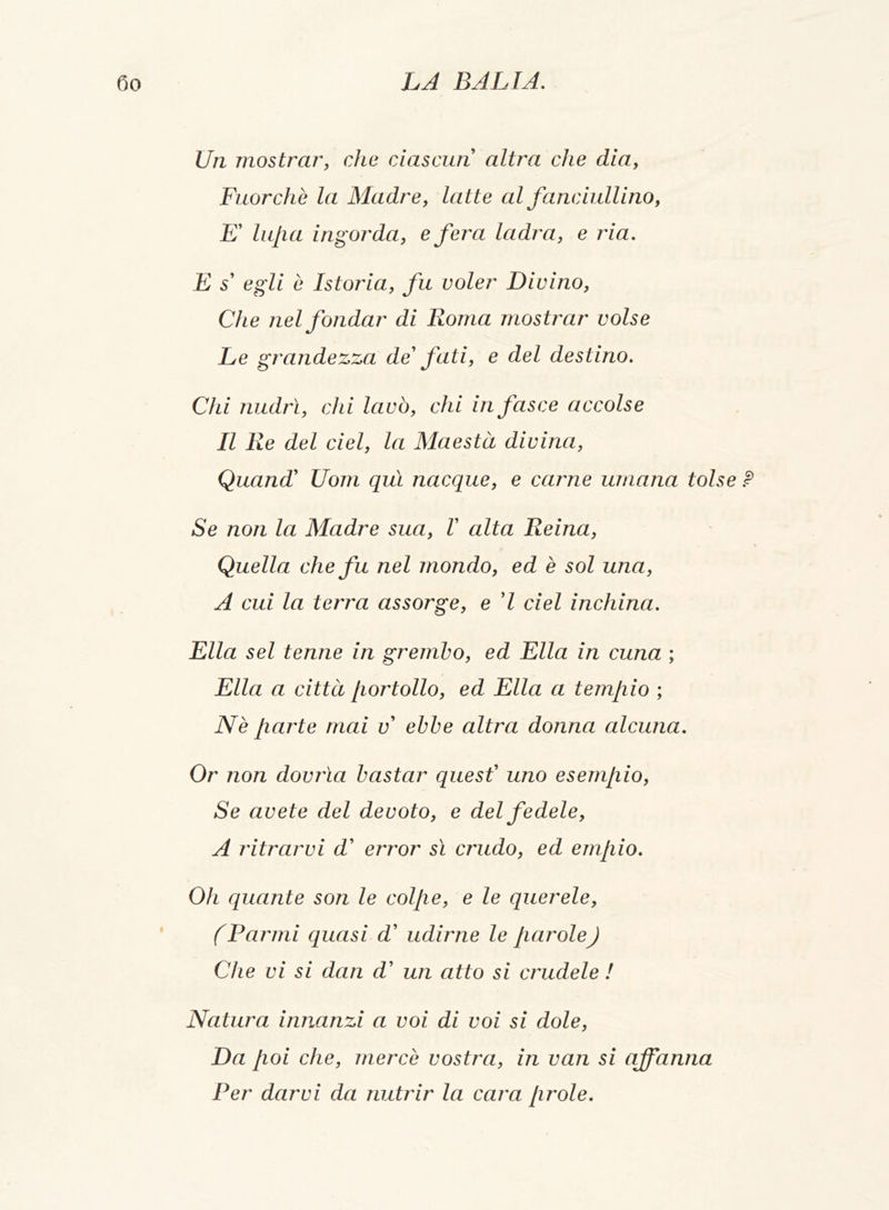 Un mostrar, che ciascun altra che dia, Fuorché la Madre, latte al fanciullino, E' lupa ingorda, e fera ladra, e ria. E s' egli è Istoria, fu voler Divino, Che nel fondar di Roma mostrar volse Le grandezza de' fati, e del destino. Chi nudrì, chi lavò, chi in fasce accolse Il Re del del, la Maestà divina, Quandi Uom qui nacque, e carne umana tolse ? Se non la Madre sua, V alta Reina, Quella che fu nel mondo, ed è sol una, A cui la terra assorge, e 'l del inchina. Ella sei tenne in grembo, ed Ella in cuna ; Ella a città /lortollo, ed Ella a tempio ; Nè parte mai v' ebbe altra donna alcuna. Or non dovrìa bastar quest' uno esempio, Se avete del devoto, e del fedele, A ritrarvi d' error sì crudo, ed empio. Oh quante son le colpe, e le querele, f Panni quasi d' udirne le parole) Che vi si dan d' un atto si crudele ! Natura innanzi a voi di voi si dole, Da poi che, mercè vostra, in van si affanna Per darvi da nutrir la cara prole.