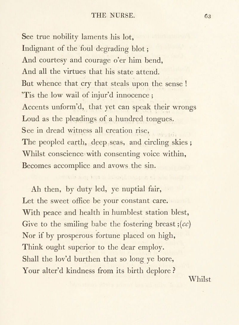 See true nobility laments his lot. Indignant of the foul degrading blot ; And courtesy and courage o’er him bend, And all the virtues that his state attend. « *■ A But whence that cry that steals upon the sense ! ’Tis the low wail of injur’d innocence ; Accents unform’d, that yet can speak their wrongs Loud as the pleadings of a hundred tongues. See in dread witness all creation rise, ' • ’ • - ' v • . ‘ -, ' V ‘ t The peopled earth, deep seas, and circling skies ; Whilst conscience with consenting voice within, Becomes accomplice and avows the sin. Ah then, by duty led, ye nuptial fair, Let the sweet office be your constant care. With peace and health in humblest station blest, Give to the smiling babe the fostering breast ;[cc) * Nor if by prosperous fortune placed on high, Think ought superior to the dear employ. Shall the lov’d burthen that so long ye bore, Your alter’d kindness from its birth deplore ? Whilst