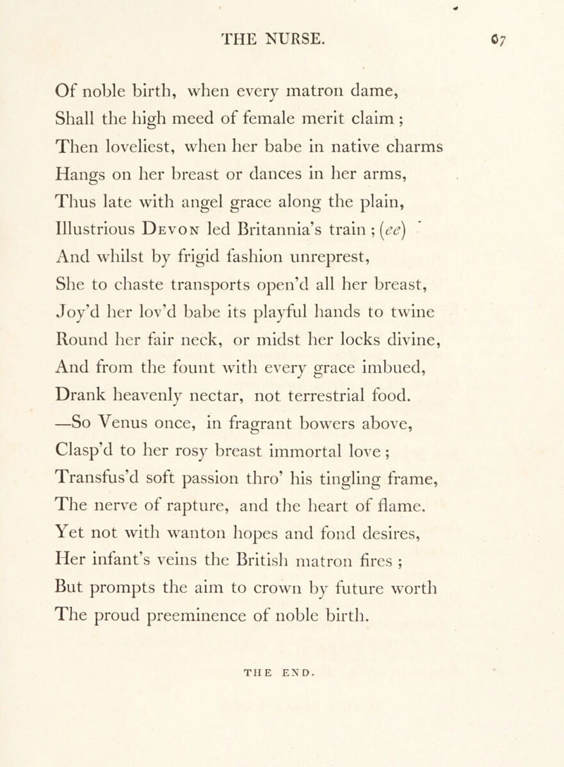 ■4 Of noble birth, when every matron dame, Shall the high meed of female merit claim ; Then loveliest, when her babe in native charms Hangs on her breast or dances in her arms, Thus late with angel grace along the plain, Illustrious Devon led Britannia’s train ; (ee) And whilst by frigid fashion unreprest, She to chaste transports open’d all her breast, Joy’d her lov’d babe its playful hands to twine Round her fair neck, or midst her locks divine, And from the fount with every grace imbued, Drank heavenly nectar, not terrestrial food. —So Venus once, in fragrant bowers above, Clasp’d to her rosy breast immortal love ; Transfus’d soft passion thro’ his tingling frame, The nerve of rapture, and the heart of flame. Yet not with wanton hopes and fond desires, Her infant’s veins the British matron fires ; But prompts the aim to crown by future worth The proud preeminence of noble birth. THE END.