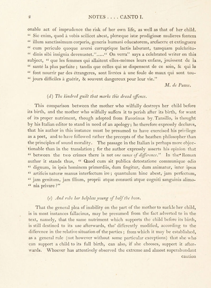onable act of imprudence the risk of her own life, as well as that of her child. 44 Sic enim, quod à vobis scilicet abest, pleraeque istae prodigiosa^ mulieres fontem 44 ilium sanctissimum corporis, generis humani educatorem, arefacere et extinguere 44 cum periculo quoque aversi corruptique lactis laborant, tamquam pulchritu- 44 dinis sibi insignia devenustet.” 44 On verrà” says a celebrated writer on this subject, 44 que les femmes qui allaitent elles-mèmes leurs enfans, jouissent de la 44 santé la plus parfaite ; tandis que celles qui se dispensent de ce soin, & qui le 44 font nourrir par des étrangeres, sont livrées à une foule de maux qui sont tou- 44 jours difficiles à guérir, & souvent dangereux pour leur vie.” M. de Puzos. (d) The kindred guilt that marks this dread offence. This comparison between the mother who wilfully destroys her child before its birth, and the mother who wilfully suffers it to perish after its birth, for want of its proper nutriment, though adopted from Favorinus by Tansillo, is thought by his Italian editor to stand in need of an apology; he therefore expressly declares, that his author in this instance must be presumed to have exercised his privilege as a poet, and to have followed rather the precepts of the heathen philosopher than the principles of sound morality. The passage in the Italian is perhaps more objec- tionable than in the translation ; for the author expressly asserts his opinion that 44 between the two crimes there is not one ounce of difference.” In the* Roman author it stands thus, 44 Quod cum sit publica detestatione communique odio 44 dignum, in ipsis hominem primordiis, dum fingitur, dum animatur, inter ipsas 44 artificis naturae manus interfectum ire ; quantulum hinc abest, jam perfectum, 44 jam genitum, jam filiurn, proprii atque consueti atque cogniti sanguinis alimo- 44 nia privare ?” (e) And rohs her helpless young of half the boon. That the general plea of inability on the part of the mother to suckle her child, is in most instances fallacious, may be presumed from the fact adverted to in the text, namely, that the same nutriment which supports the child before its birth, is still destined to its use afterwards, tho’ differently modified, according to the difference in the relative situation of the parties ; from which it may be established, as a general rule (not however without some particular exceptions) that she who can support a child to its full birth, can also, if she chooses, support it after- wards. Whoever has attentively observed the extreme and almost superabundant caution