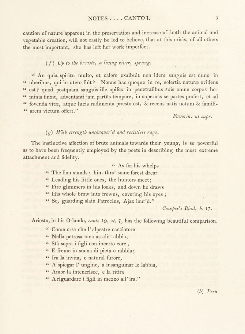 caution of nature apparent in the preservation and increase of both the animal and vegetable creation, will not easily be led to believe, that at this crisis, of all others the most important, she has left her work imperfect. (f) Up ^e breasts, a living river, sprung. (( An quia spiritu multo, et calore exalbuit non idem sanguis est nunc in “ uberibus, qui in utero fuit ? Nonne hac quoque in re, solertia naturae evidens ee est ? quod postquam sanguis ille opifex in penetralibus suis omne corpus ho- “ minis finxit, ad ventanti jam partus tempore, in supernas se partes proferì et ad “ fovenda vitae, atque lucis rudimenta praesto est, & recens natis notum & famili- (C arem victum offert.” Favorin. ut supr. (g) iVith strength unconquer’d and resistless rage. The instinctive affection of brute animals towards their young, is so powerful as to have been frequently employed by the poets in describing the most extreme attachment and fidelity. As for his whelps u The lion stands ; him thro’ some forest drear “ Leading his little ones, the hunters meet; Fire glimmers in his looks, and down he draws ce His whole brow into frowns, covering his eyes ; “ So, guarding slain Patroclus, Ajax lour’d.” Cowper s Iliad, h. 17. Ariosto, in his Orlando, canto 19, st. 1, has the following beautiful comparison. “ Come orsa che 1’ alpestre cacciatore u Nella petrosa tana assalit’ abbia, ce Stà sopra i figli con incerto core , (C E freme in suona di pietà e rabbia ; “ Ira la invita, e naturai furore, (e A spiegar 1’ unghie, a insanguinar le labbia, “ Amor la intenerisce, e la ritira <e A riguardare i figli in mezzo all’ ira.” (h) Peru