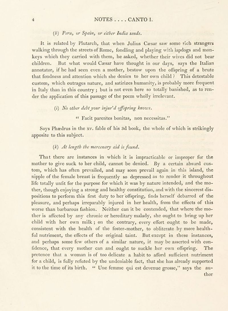 • • • • (h) Peru, or Spain, or either India sends. It is related by Plutarch, that when Julius Caesar saw some rich strangers walking through the streets of Rome, fondling and playing with lapdogs and mon- keys which they carried with them, he asked, whether their wives did not bear children. But what would Caesar have thought in our days, says the Italian annotator, if he had seen even a mother, bestow upon the offspring of a brute that fondness and attention which she denies to her own child ? This detestable custom, which outrages nature, and satirizes humanity, is probably more frequent in Italy than in this country ; but is not even here so totally banished, as to ren- der the application of this passage of the poem wholly irrelevant. (i) No other debt your injur’d offspring knows. “ Facit parentes bonitas, non necessitasi’ Says Phaedrus in the xv. fable of his 3d book, the whole of which is strikingly apposite to this subject. (k) At length the mercenary aid is found. That there are instances in which it is impracticable or improper for the mother to give suck to her child, cannot be denied. By a certain absurd cus- tom, which has often prevailed, and may soon prevail again in this island, the nipple of the female breast is frequently so depressed as to render it throughout life totally unfit for the purpose for which it was by nature intended, and the mo- ther, though enjoying a strong and healthy constitution, and with the sincerest dis- positions to perform this first duty to her offspring, finds herself debarred of the pleasure, and perhaps irreparably injured in her health, from the effects of this worse than barbarous fashion. Neither can it be contended, that where the mo- ther is affected by any chronic or hereditary malady, she ought to bring up her child with her own milk ; on the contrary, every effort ought to be made, consistent with the health of the foster-mother, to obliterate by more health- ful nutriment, the effects of the original taint. But except in these instances, and perhaps some few others of a similar nature, it may be asserted with con- fidence, that every mother can and ought to suckle her own offspring. The pretence that a woman is of too delicate a habit to afford sufficient nutriment for a child, is fully refuted by the undeniable fact, that she has already supported it to the time of its birth. (( Une femme qui est devenue grosse,” says the au- thor