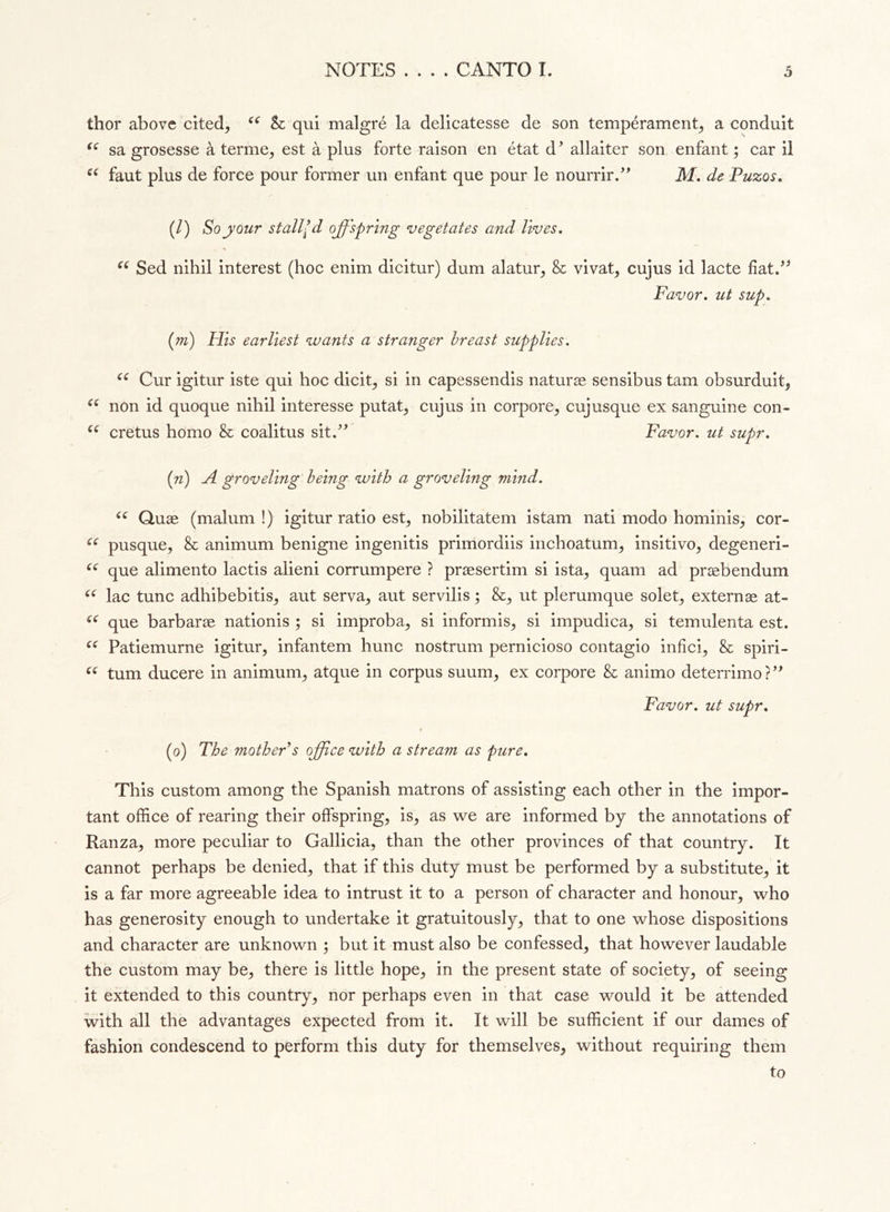 • • thor above cited, cc Se qui malgré la delicatesse de son tempérament, a conduit “ sa grosesse à terme, est à plus forte raison en état d’ allaiter son enfant ; car il u faut plus de force pour former un enfant que pour le nourrir.” M. de Puzos. (/) So your stall’ d offspring vegetates and lives. u Sed nihil interest (hoc enim dicitur) dum alatur, & vivat, cujus id lacte fiat.” Favor. ut sup. (m) His earliest wants a stranger breast supplies. <( Cur igitur iste qui hoc dicit, si in capessendis naturae sensibus tarn obsurduit, u non id quoque nihil interesse putat, cujus in corpore, cujusque ex sanguine con- (( cretus homo & coalitus sit.” Favor, ut supr. (n) A groveling being with a groveling mind. u Quae (malum !) igitur ratio est, nobilitatem istam nati modo hominis, cor- u pusque, & animum benigne ingenitis primordiis inchoatum, insitivo, degeneri- u que alimento lactis alieni corrumpere ? praesertim si ista, quam ad praebendum “ lac tunc adhibebitis, aut serva, aut servilis ; &, ut plerumque solet, externae at- (C que barbarae nationis ; si improba, si informis, si impudica, si temulenta est. u Patiemurne igitur, infantem hunc nostrum pernicioso contagio infici, & spiri- “ turn ducere in animum, atque in corpus suum, ex corpore & animo deterrimo?” Favor, ut supr. (o') The mother s office with a stream as pure. This custom among the Spanish matrons of assisting each other in the impor- tant office of rearing their offspring, is, as we are informed by the annotations of Ranza, more peculiar to Gallicia, than the other provinces of that country. It cannot perhaps be denied, that if this duty must be performed by a substitute, it is a far more agreeable idea to intrust it to a person of character and honour, who has generosity enough to undertake it gratuitously, that to one whose dispositions and character are unknown ; but it must also be confessed, that however laudable the custom may be, there is little hope, in the present state of society, of seeing it extended to this country, nor perhaps even in that case would it be attended with all the advantages expected from it. It will be sufficient if our dames of fashion condescend to perform this duty for themselves, without requiring them to