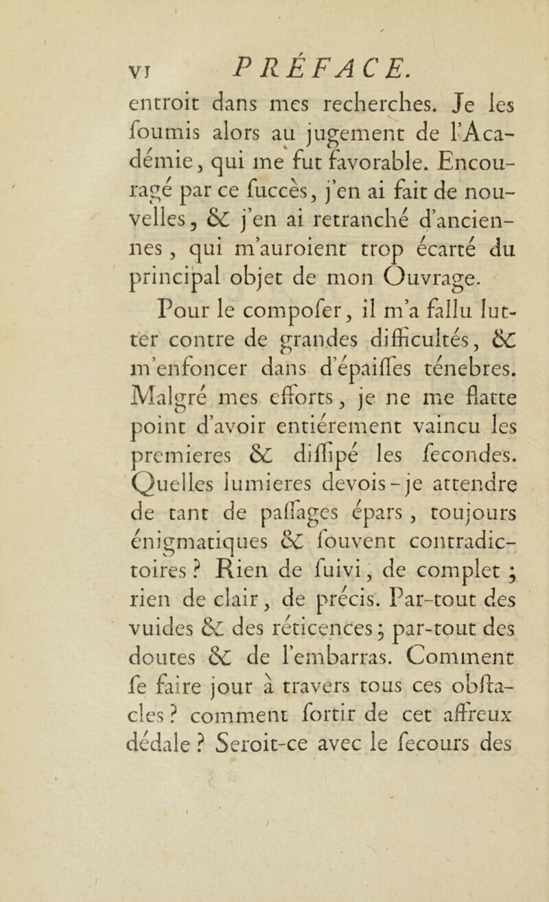 I VI PRÉFACE. entroit dans mes recherches. Je les fournis alors au jugement de l’Aca- démie , qui me fut favorable. Encou- ragé par ce fuccès, j’en ai fait de nou- velles, & j’en ai retranché d’ancien- nes , qui m’auroient trop écarté du principal objet de mon Ouvrage. Pour le compofer, il m’a fallu lut- ter contre de grandes difficultés, ÔC m’enfoncer dans d’epaiffes ténèbres. Malgré mes efforts, je ne me flatte point d’avoir entièrement vaincu les premières 6c diflipé les fécondés. Quelles lumières devois-je attendre de tant de paffages épars, toujours énigmatiques & fouvent contradic- toires ? Rien de fuivi, de complet ; rien de clair , de précis. Par-tout des vuides & des réticences ; par-tout des doutes & de l’embarras. Comment fe faire jour à travers tous ces obfta- cles ? comment fortir de cet affreux dédale ? Seroit-ce avec le fecours des I
