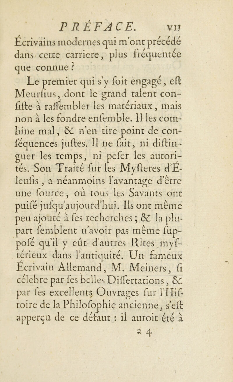 Ecrivains modernes qui m’ont précédé dans cette carrière, plus fréquentée que connue ? Le premier qui s’y foit engagé, eft Meurlius, dont le grand talent con- fite à ralfembler les matériaux, mais non a les fondre enfemble. 11 les com- bine mal, n’en tire point de con- féquences julfes. Il ne fait, ni diftin- guer les temps, ni pefer les autori- tés. Son Traité fur les MyItérés d’É- leufs , a néanmoins l’avantage d’être une fource, ou tous les Savants ont puifé jufquaujourd’hui. Ils ont même peu ajouté a Tes recherches ; & la plu- part femblent n’avoir pas même fup- pofé qu’il y eût d’autres Rites myf- terieux dans l’antiquité. Un fameux Écrivain Allemand, M. Meiners, Il célébré par fes belles Difertations, Sc par les excellents Ouvrages fur l’Hif toire de la Philofophie ancienne, s’eft apperçn de ce défiut : il auroit été a