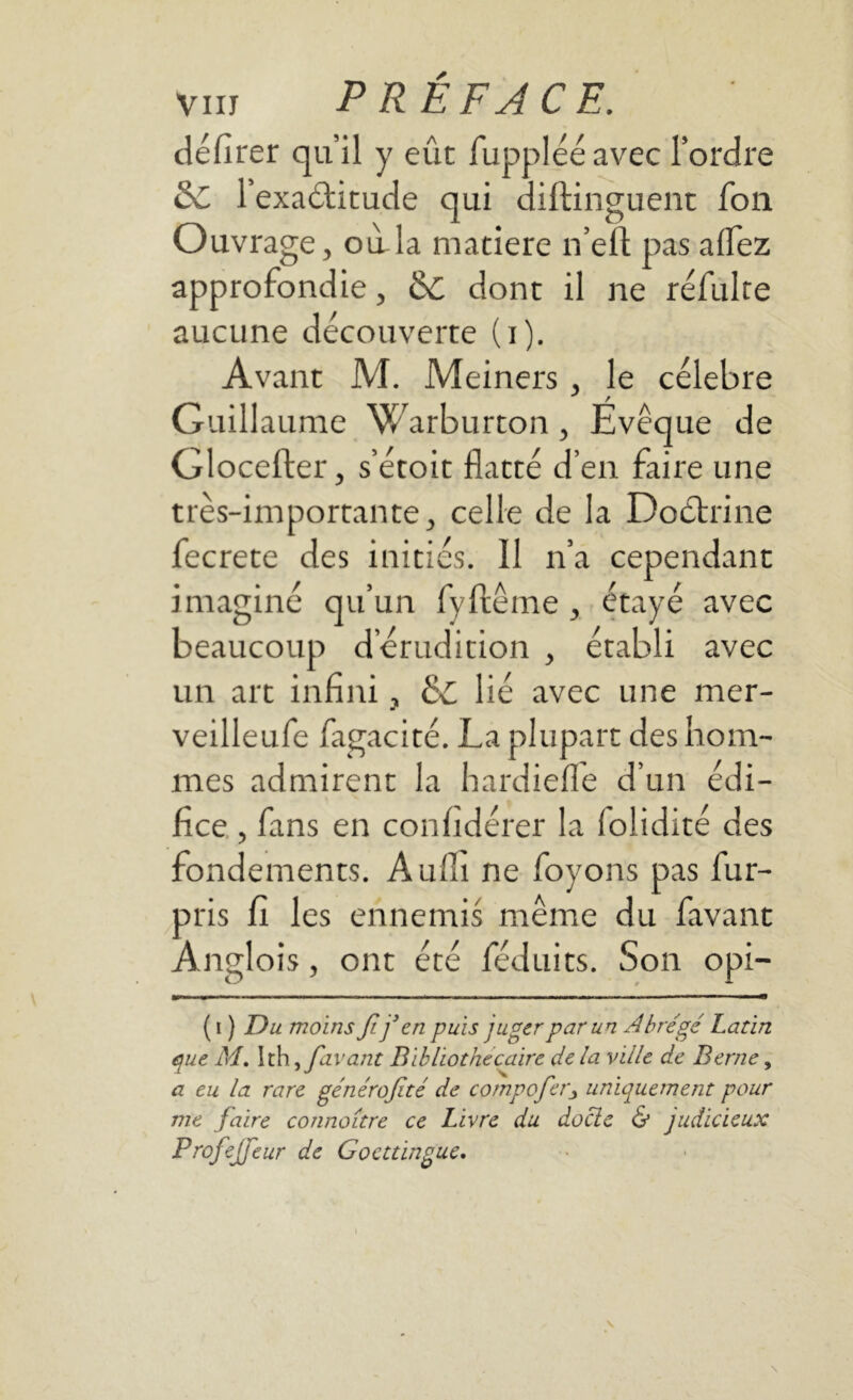 délirer qu’il y eût fupplééavec l’ordre dt l’exaétitude qui diftinguent fou Ouvrage, oilla matière n’eft pas alfez approfondie, dt dont il ne refaite aucune découverte (i). Avant M. Meiners , le célébré Guill aume Warburton, Evêque de Glocefter, s’étoit flatté d’en faire une très-importante, celle de la Doctrine fecrete des initiés. 11 n’a cependant imaginé qu’un fyftême , étayé avec beaucoup d’érudition , établi avec un art infini, dt lié avec une mer- veilleufe fagacité. La plupart des hom- mes admirent la hardieflfe d’un édi- fice , fans en confidérer la loiidité des fondements. Aufli ne foyons pas fur- pris fi les ennemis même du favant Anglois, ont été féduits. Son opi- ( i ) Du moins fifen puis juger par un Abrégé Latin que M. Ith i favant Bibliothécaire de la ville de Berne, a eu la rare générojité de compoferj uniquement pour me faire connaître ce Livre du docle & judicieux Profejfeur de Gocttingue.
