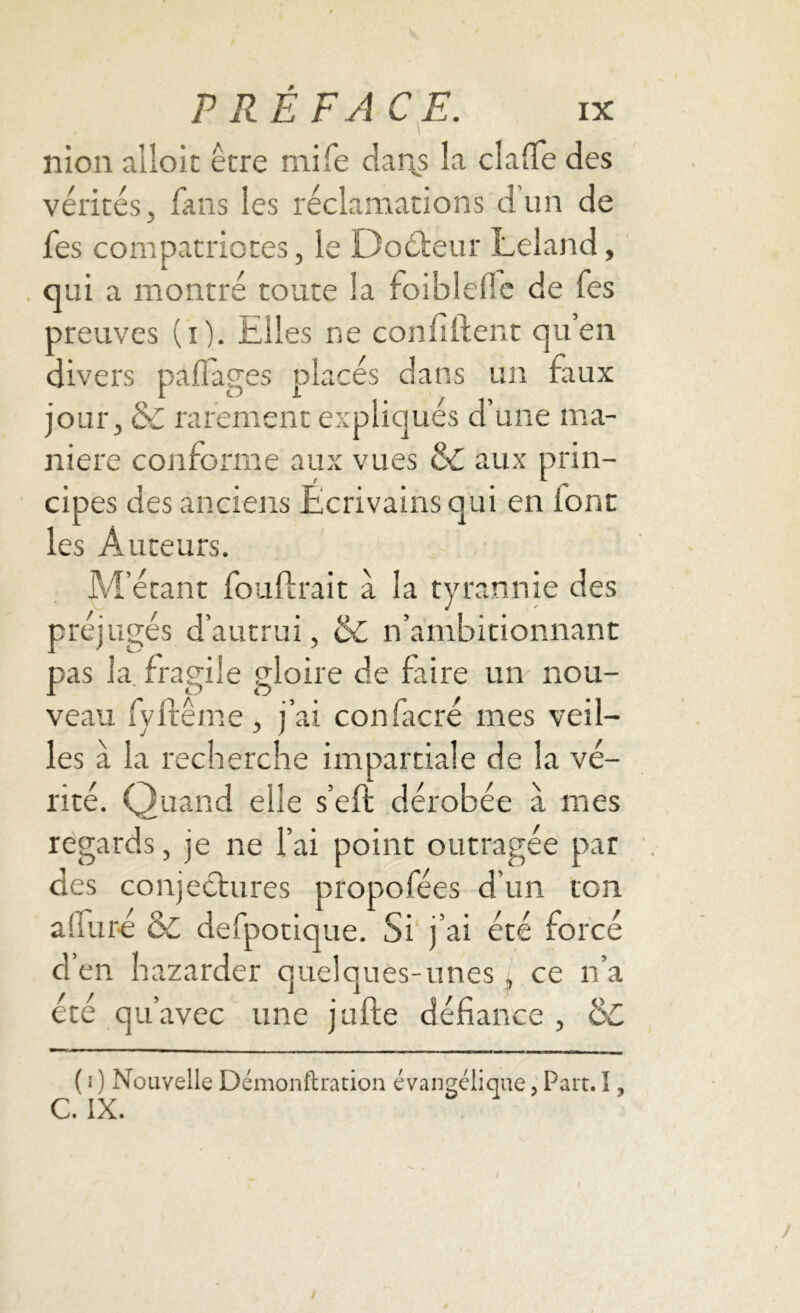 nion alloit être mife dans la chiffe des vérités, fans les réclamations d’un de fes compatriotes, le Doéteur Leland, qui a montré toute la foiblefic de Tes preuves (i). Elles ne confident qu’en divers paflages placés dans un faux jour, & rarement expliqués d’une ma- niéré conforme aux vues &C aux prin- cipes des anciens Écrivains qui en font les Auteurs. M’étant fouftrait à la tyrannie des préjugés d’autrui, &C n’ambitionnant pas la fragile gloire de faire un nou- veau fyft'ême, j’ai confacré mes veil- les à la recherche impartiale de la vé- rité. Quand elle s’eft dérobée à mes regards, je ne l’ai point outragée par des conjectures propofées d’un ton alluré & defpotique. Si j’ai été forcé d’en bazarder quelques-unes , ce n’a été qu’avec une jufte défiance , de ( i ) Nouvelle Démonftration évangélique, Paît. I, C. IX.