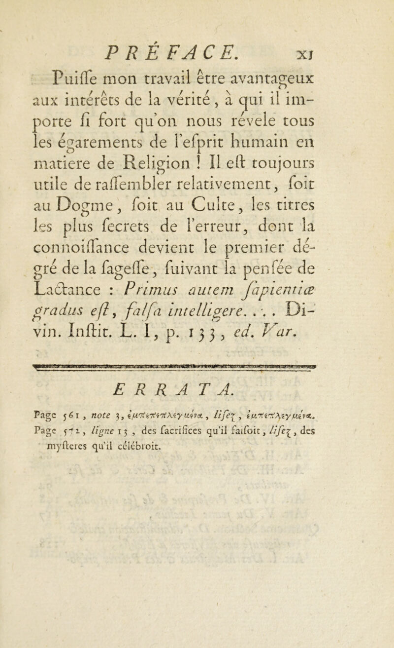 Puiffe mon travail être avantageux aux intérêts de la vérité , à qui il im- porte fi fort qu’on nous révélé tous ..es égarements de l’efprit humain en o r matière de Religion ! il eft toujours utile de raflembler relativement, foit au Dogme, foit au Culte, les titres les plus fecrets de l’erreur, dont la connoifiance devient le premier dé- gré de la fagefïe, fuivant la penfée de Lactance : Prunus autem fanientice gradus eft, falfa intelLgere. . •. . Di- vin. Initie. L. 1, p. 133, ed. Kar. % — •—,• - ERRA TA. Page 561, note 3, ^rrtvTi<i'it\<iyu^cL, life\ , t.u.'Tti'XteyjUtv't* Page 5^2., ligne 13 , des facrifîces qu’il faifoit, lije^ , des myfteres qu’il célébioit. 1