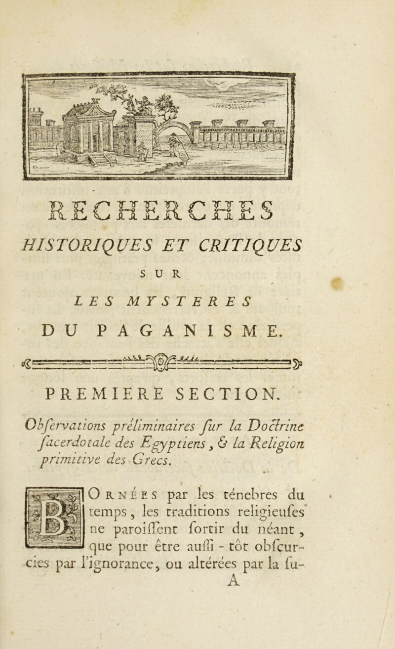 HISTORIQUES ET CRITIQUES SUR * LES MYSTERES DU PAGANISME. !» PREMIERE SECTION. ' Observations préliminaires fur la Doctrine facerdotalc des Egyptiens, & La Religion primitive des Grecs. f j] O rnees par îes ténèbres du temps, les traditions religieufes ne paroiiïent lortir du néant , que pour être auffi - tôt obfcur- cies par l’ignorance, ou altérées par la fu- A m