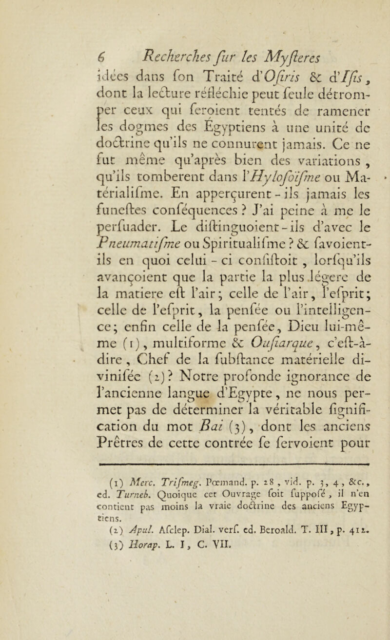 idées dans fon Traité d'Ofirzs &: d'Ifs, dont la lecture réfléchie peut feule détrom- per ceux qui feroient tentés de ramener les dogmes des Égyptiens à une unité de doctrine qu’ils ne connurent jamais. Ce ne fut même qtfaprès bien des variations , qu’ils tombèrent dans 1’Hylofdfme ou Ma- térialifme. En apperçurent - ils jamais les funettes conféquences ? J’ai peine à me le perfuader. Le diftinguoient - ils d’avec le Pneumatifme ou Spiritualilme ? & fa voient- ils en quoi celui - ci coniiftoit , lorfqu’ils avançoient que la partie la plus légère de la matière eft l’air; celle de l’air, l’efprit; celle de l’efprit, la penfée ou l’intelligen- ce; enfin celle de la penlée, Dieu lui-mê- me (i), multiforme & Oufiaraue, c’eft-à- dire , Chef de la fubltance matérielle di- vinilée (2)? Notre profonde ignorance de l’ancienne langue d’Egypte, ne nous per- met pas de déterminer la véritable lignifi- cation du mot Bai (3), dont les anciens Prêtres de cette contrée fe fervoient pour (1) Mac. Trifmeg. Pœmand. p. 28 , vid. p. 3, 4, &c., ed. Turncb. Quoique cet Ouvrage Toit fuppofé , il n’en contient pas moins la vraie do&rine des anciens Egyp- tiens. (z) Àpxl. Afclep. Dial. verf. cd. Beroald. T. III, p. 412.. (3) Horap. L. J, C. VIL