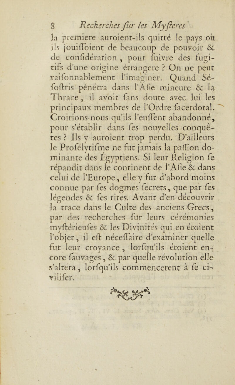 la première auroient-ils quitté le pays où iis jouifldient de beaucoup de pouvoir &c de confidération , pour luivre des fugi- tifs d’une origine étrangère ? On ne peut raifonnablement l’imaginer. Quand Sé- foftris pénétra dans l’Afie mineure & la Thrace, il avoit fans doute avec lui les principaux membres de l’Ordre facerdotal. Croirions-nous qu'ils l’euflent abandonné, pour s’établir dans fes nouvelles conquê- tes ? Ils y auroient trop perdu. D’ailleurs le Profélytifmc ne fut jamais la pafîion do- minante des Égyptiens. Si leur Religion fe répandit dans le continent de PAfie & dans celui de l’Europe, elle y fut d’abord moins connue par les dogmes fecrets, que par fes légendes &c fes rites. Avant d’en découvrir la trace dans le Culte des anciens Grecs, par des recherches fur leurs cérémonies myftérieufes & les Divinités qui en étoient l’objet, il effc néceflairc d’examiner quelle fut leur croyance , lorfqu’ils étoient en- core lauvages , &; par quelle révolution elle s’altéra, lorfqu’ils commencèrent à fe ci- vilifer.