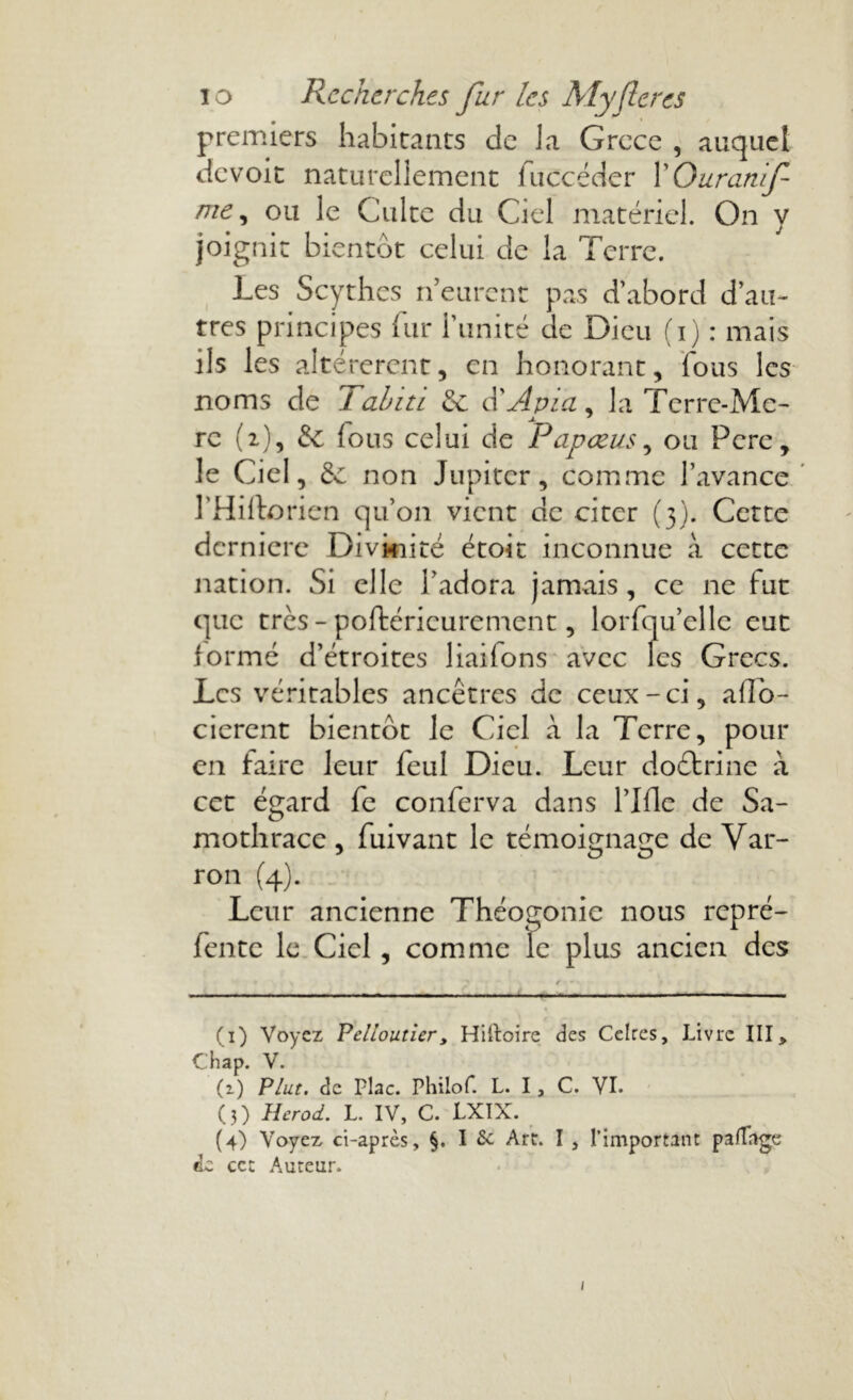 premiers habitants de la Grcce , auquel devoir naturellement fuccéder XOuranif me, ou le Culte du Ciel matériel. On y joignit bientôt celui de la Terre. Les Scythes n eurent pas d’abord d’au- tres principes fur l’unité de Dieu (i) : mais ils les altérèrent, en honorant, fous les noms de Tahiti de d'Apia, la Terre-Me- j. ' rc (2), de fous celui de Papœus, ou Pcre, le Ciel, de non Jupiter, comme l’avance l’Hillorien qu’011 vient de citer (3). Cette dcrnicre Divinité étoit inconnue à cette nation. Si elle l’adora jamais , ce ne fut que très - poftéricurement, lorfqu’elle eut formé d’étroites liailons avec les Grecs. Les véritables ancêtres de ceux-ci, afTo- cierent bientôt le Ciel à la Terre, pour en faire leur feul Dieu. Leur doctrine à cet égard fe conferva dans ride de Sa- mothracc , fuivant le témoignage de Var- ron (4). Leur ancienne Théogonie nous repré- fente le Ciel, comme le plus ancien des (1) Voyez Pclioutiery Hiftoire des Celres, Livre III> Chap. V. (2.) Plut, de Plac. Phiiof. L. I, C. VI. (3) Herod. L. IV, C. LXIX. (4) Voyez ci-après, §. I 6c Art. I , l’important palTage «le ce: Auteur. i