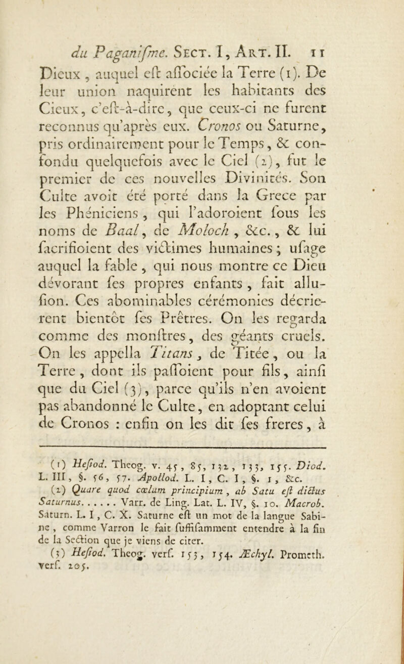 Dieux , auquel eft afiociée la Terre (i). De leur union naquirent les habitants des Cieux, c’efè-à-dire, que ceux-ci ne furent reconnus qu après eux. Cronos ou Saturne , oris ordinairement pour le Temps, & con- fondu quelquefois avec le Ciel (2), fut le premier de ces nouvelles Divinités. Son Culte avoir été porté dans la Grece par les Phéniciens , qui l’adoroient fous les noms de Baal, de Moloch , &c., & lui facrifîoient des victimes humaines ; ufage auquel la fable , qui nous montre ce Dieu dévorant fes propres enfants , fait allu- fion. Ces abominables cérémonies décriè- rent bientôt fes Prêtres. On les regarda comme des monftres, des géants cruels. On les appella Titans 3 de Titée , ou la Terre, dont ils pafioient pour fils, ainfi que du Ciel (3), parce qu’ils n’en avoient pas abandonné le Culte, en adoptant celui de Cronos : enfin on les dit fes freres, à (1) Hefiod. Theog. v. 4^, 85, 131, T33, 155-. Diod. L. III, §. f6, f 7. Apollod. L. I, C. I, $. I, &c. C1 * 3) Qaare quod cœlam principium , ab S ata eft diclus Saturnus Varr. de Ling. Lat. L. IV, §. 10, Macrob. Saturn. L. I , C. X. Saturne eft un mot de la langue Sabi- ne , comme Varron le fait fufiîfamment entendre à la fin de la Secftion que je viens de citer. (3) Hefiod. Theog. verf. 153, 154. JEchyL Promcth. verf. 105.