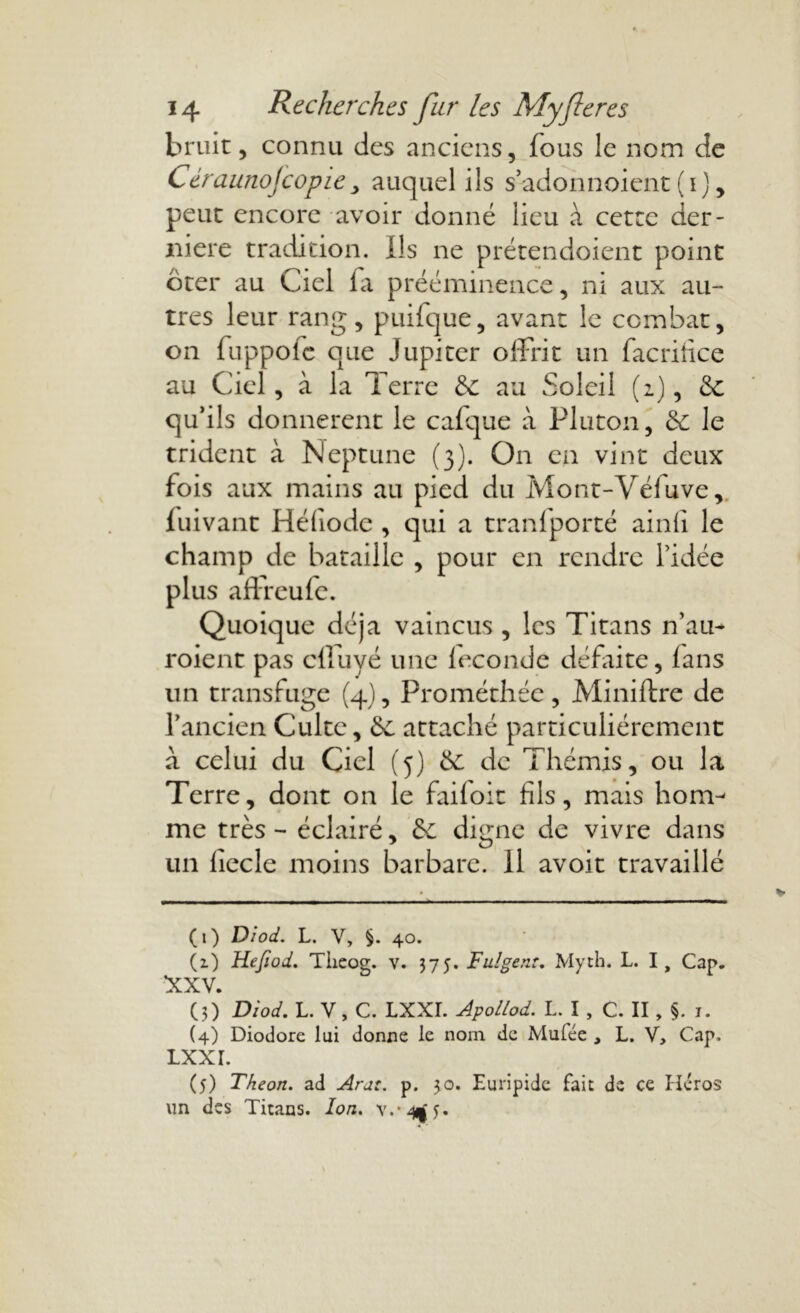 bruit, connu des anciens, fous le nom de Céraunofcopieauquel ils s’adonnoient (i), peut encore avoir donné lieu à cette der- nière tradition. Us ne prétendoient point ôter au Ciel la prééminence, ni aux au- tres leur rang, puifque, avant le combat, on fuppoie que Jupiter offrit un facriîice au Ciel, à la Terre & au Soleil (2), 6c qu’ils donnèrent le cafque à Pluton, 6c le trident à Neptune (3). On en vint deux fois aux mains au pied du Mont-Véfuve, fuivant Héliode , qui a tranfporté ainli le champ de bataille , pour en rendre l’idée plus affreufe. Quoique déjà vaincus , les Titans n’au- roient pas clfuyé une leconde défaite, lans un transfuge (4), Prométhée , Miniftre de l’ancien Culte, 6c attaché particuliérement à celui du Ciel (5) 6c de Thémis, ou la Terre, dont on le faifoit fils, mais hom- me très - éclairé, 6c digne de vivre dans un liccle moins barbare, il avoir travaillé (1) Diod. L. V, §. 40. (1) Hejiod. Theog. v. 375. Fulgent. Myth. L. I, Cap. XXV. (3) Diod. L. V, C. LXXI. ApoLlod. L. I, C. II, §. 1. (4) Diodore lui donne le nom de Mufée , L. V, Cap, Lxxr. (5) Theon. ad Ara:, p. 30. Euripide fait de ce Héros un des Titans. Ion. v.*4|y.