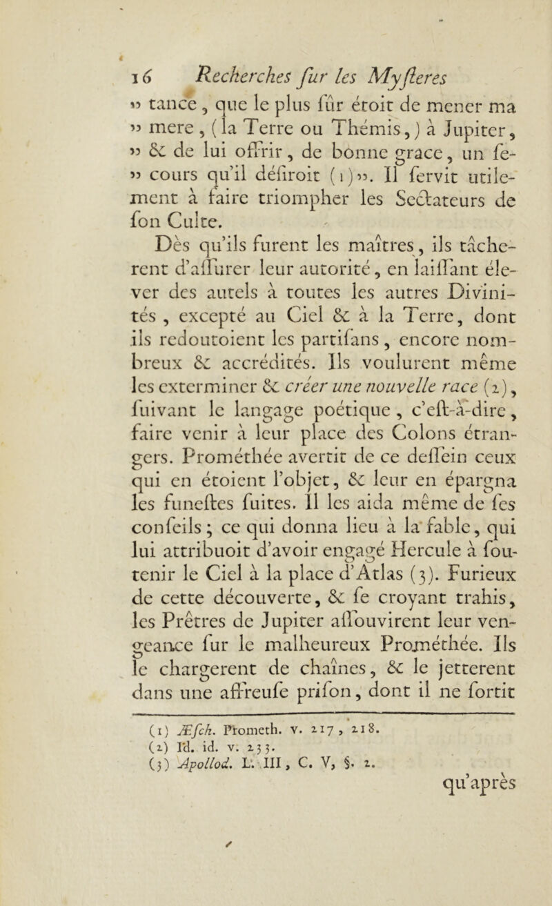 « tance , que le plus fur étoit de mener ma ’5 mere, (la Terre ou Thémis,J à Jupiter, ” Se de lui offrir, de bonne grâce, un fe- 55 cours quil défiroit (1)55. U fervit utile- ment à taire triompher les Sectateurs de fon Cuite. Dès qu’ils furent les maîtres , ils tachè- rent d’affurer leur autorité, en briffant éle- ver des autels à toutes les autres Divini- tés , excepté au Ciel Se à la Terre, dont ils redoutoient les partifans , encore nom- breux Se accrédités. Ils voulurent même les exterminer Se créer une nouvelle race (2), fuivant le langage poétique, c’eff à-dire, faire venir à leur place des Colons étran- gers. Prométhée avertit de ce dellèin ceux O qui en étoient l’objet, Se leur en épargna les funeftes fuites. Il les aida même de fes confeils ; ce qui donna lieu à la fable, qui lui attribuoit d’avoir engagé Hercule à fou- tenir le Ciel à la place d'Atlas (3). Furieux de cette découverte, Se fe croyant trahis, les Prêtres de Jupiter affouvirent leur ven- geance fur le malheureux Prométhée. Ils le chargèrent de chaînes, Se le jetterent dans une affreufe prifon, dont il ne fortit • (1) Æfck. Promcth. v. 217, 2.18. (2) Yd. id. v. 233. (3) Apollod. L. III, C. V, §. 2. qu après