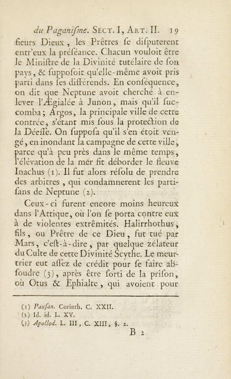 fleurs Dieux , les Prêtres fe difputerent entr’eux la préféance. Chacun vouloir être le Miniftre de la Divinité tutélaire de fon pays, & luppofoit qu’elle-même avoir pris parti dans fes différends. En conléquence, on dit que Neptune avoit cherché à en- lever l’Ægialée à Junon, mais qu’il fuc- comba; Argos, la principale ville de cette contrée, s’étant mis fous la protection de la Déefle. On fuppofa qu’il s’en étoit ven- gé , en inondant la campagne de cette ville, parce qu’à peu près dans le même temps, l’élévation de la mer fit déborder le fleuve Inachus (1). Il fut alors rélolu de prendre des arbitres , qui condamnèrent les parti- fans de Neptune (2). Ceux-ci furent encore moins heureux dans l’Attique, où l’on fe porta centre eux à de violentes extrémités. Halirrhothus, fils, ou Prêtre de ce Dieu , fut tué par Mars, c’eft-à-dire , par quelque zélateur du Culte de cette Divinité Scythe. Le meur- trier eut allez de crédit pour fe faire ab- foudre (3), après être forti de la p ri fon, où Otus & Ephialte , qui avoient pour (1) P au fan. Corinth. C. XXII. ‘ (1) Id. id. L. XV. 0) Apollod. L. III, C. XIII, §. 2.