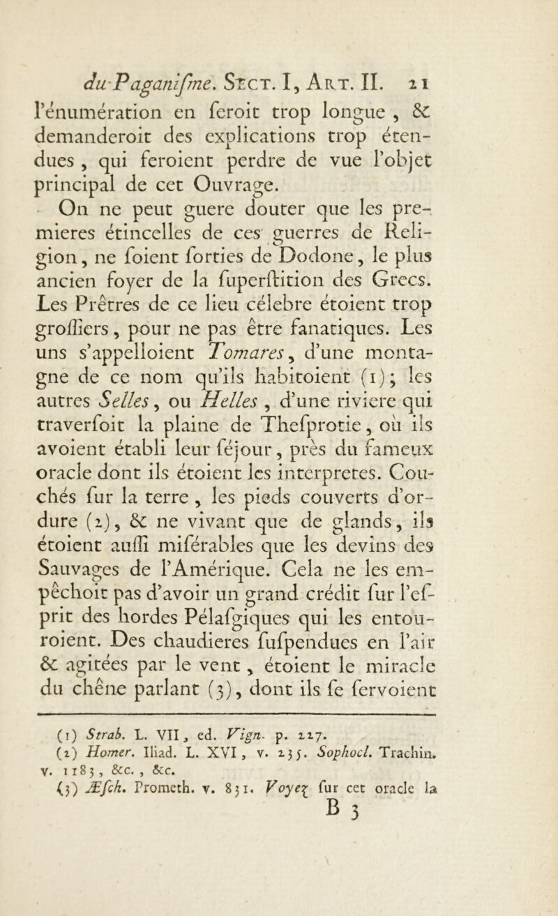 rénumération en feroit trop longue , &C demanderoit des explications trop éten- dues , qui feroient perdre de vue l’objet principal de cet Ouvrage. On ne peut guere douter que les pre- mières étincelles de ces guerres de Reli- gion , ne foient forties de Dodone, le plus ancien foyer de la fuperftition des Grecs. Les Prêtres de ce lieu célébré étoient trop groffiers, pour ne pas être fanatiques. Les uns s’appelloient Tomares, d’une monta- gne de ce nom qu’ils habitoient (1); les autres Selles, ou Helles , d’une riviere qui traverfoit la plaine de Thefprotie, ou ils avoient établi leur féjour, près du fameux oracle dont ils étoient les interprétés. Cou- chés fur la terre , les pieds couverts d’or- dure (1)5 & ne vivant que de glands, ils étoient auffi miférables que les devins des Sauvages de l’Amérique. Cela ne les em- pêchoit pas d’avoir un grand crédit fur l’el- prit des hordes Pélafgiques qui les entou- roient. Des chaudières fufpenduës en l’air & agitées par le vent, étoient le miracle du chêne parlant (3), dont ils fe fervoient (1) Strab. L. VII j ed. Vlgn. p. 117. (i) Homer. Iliad. L. XVI, v. 2.3 5. Sophocl. Trachin. V. 11B 3, Sec. , Sec. (3) Æfch. Promcth. v. 831. Voye£ fur cet oracle la