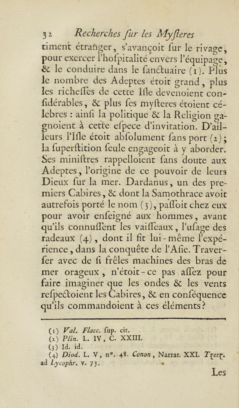 timent étranger, s’avançoit fur le rivage, pour exercer l’hofpitalité envers l’équipage, &: le conduire dans le fan&uaire (i). Plus le nombre des Adeptes étoit grand, plus les richeffes de cette Ille devenoient con- fidérables, & plus fes myfteres étoient cé- lébrés : ainli la politique & la Religion ga- gnoient à cette efpece d’invitation. D’ail- leurs l’Ifle étoit abfolument fans port (2); la fuperftition feule engageoit à y aborder. Ses miniftres rappelloient fans doute aux Adeptes, l’origine de ce pouvoir de leurs Dieux fur la mer. Dardanus, un des pre- miers Cabires, & dont la Samothrace avoir autrefois porté le nom (3), pafloit chez eux pour avoir enfeigné aux hommes, avant qu’ils connuflent les vai fléaux, l’ufage des radeaux (4) , dont il fit lui-même l’expé- rience , dans la conquête de l’Afie. Traver- fer avec de (I frêles machines des bras de mer orageux , n’étoit - ce pas affez pour faire imaginer que les ondes & les vents refpeéloient les Cabires, & en conféquence qu’ils commandoient à ces éléments? (1) Val. Flacc. fup. cit. (i) P/in. L. IV, C. XXIII. (3) Id. id. (4) Diod. L. V, n°. 48. Conon, Narrat. XXI. ad Lycophr. Y. 73. * Les