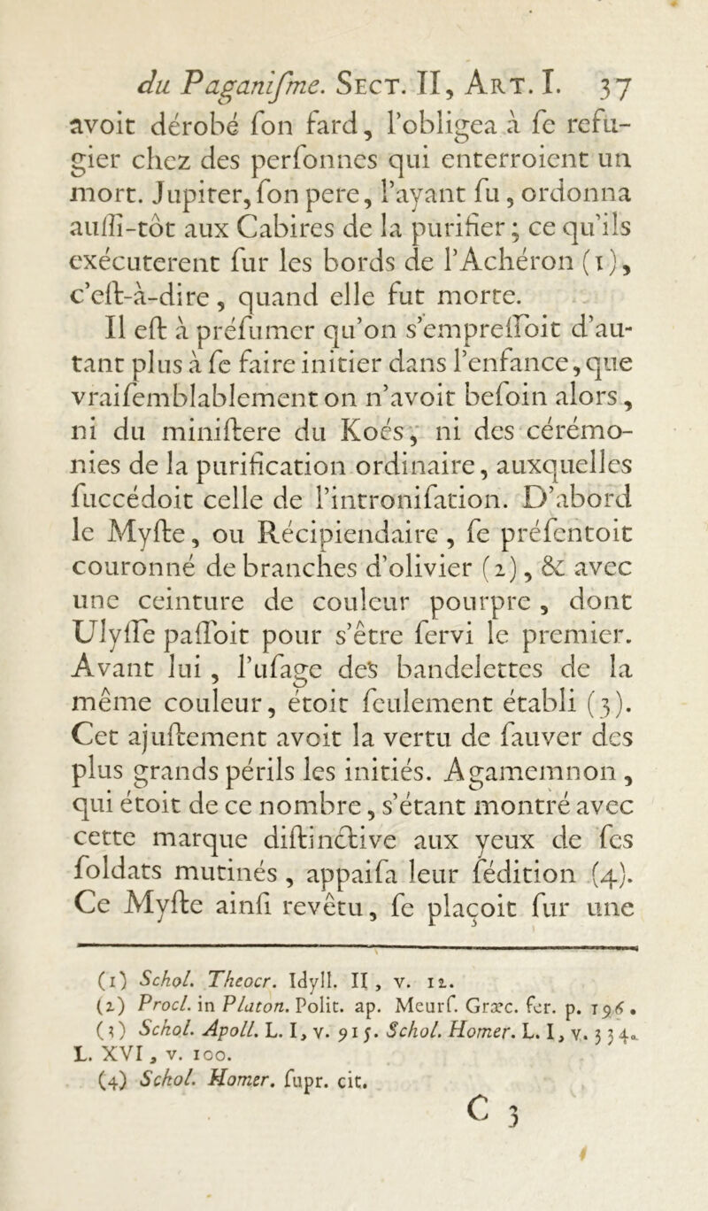 avoit dérobé Ton fard, l’obligea à fe réfu- gier chez des perfonnes qui enterroient un mort. Jupiter,fon pere, l’ayant fu , ordonna aulîî-tôt aux Cabires de la purifier; ce qu’ils exécutèrent fur les bords de l’Achéron (1), c’eft-à-dire, quand elle fut morte. Il eft à préfumer qu’on s’empreffoit d’au- tant plus à fe faire initier dans l’enfance, que vraifemblablement on n’avoit befoin alors, ni du miniftere du Koés, ni des cérémo- nies de la purification ordinaire, auxquelles fuccédoit celle de l’intronifation. D’abord le Myfte, ou Récipiendaire , fe préfentoit couronné de branches d’olivier (2), & avec une ceinture de couleur pourpre , dont UlyfTè pailoit pour s’être fervi le premier. Avant lui , l’ufage des bandelettes de la même couleur, étoit feulement établi (3). Cet ajuftement avoit la vertu de fauver des plus grands périls les initiés. Agamemnon , qui étoit de ce nombre, s’étant montré avec cette marque diftinétive aux yeux de fes foldats mutinés , appaifa leur fédition (4). Ce Myfte ainfi revêtu, fe plaçoit fur une (0 SchoL Theocr. Idyll. II , (z) Procl. in Platon. Polit, ap. (0 Sckol. Apoll. L. I,v. 915. L. XVI3 v. 100. (4) Sckol. Homer. fupr. cit. v. II. MeuiT. Græc. fer. p. 196* SchoL Homer. L. I, v. 3 3 4*