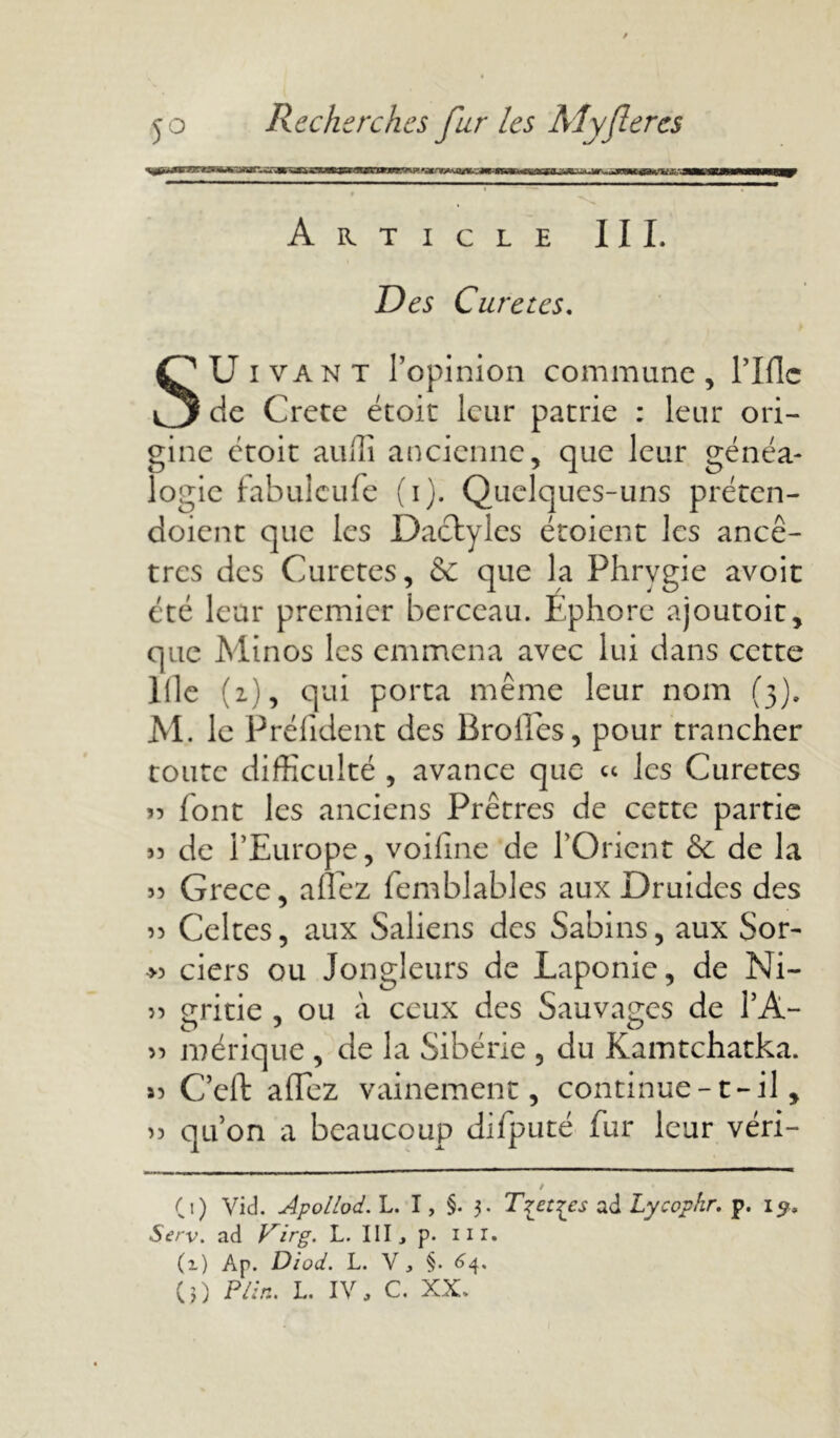 Article III. Des Curetas. SUivant l’opinion commune, rifle de Crete étoit leur patrie : leur ori- gine étoit auili ancienne, que leur généa- logie fabuleufe (i). Quelques-uns préten- doient que les Dactyles étoient les ancê- tres des Curetés, & que la Fhrvgie avoir été leur premier berceau. Ephore ajoutoit, que Minos les emmena avec lui dans cette llle (2), qui porta même leur nom (3). M. le Prélident des Brolles, pour trancher toute difficulté , avance que « les Curetes >7 font les anciens Prêtres de cette partie « de l’Europe, voifine de l’Orient & de la 33 Grece, allez femblables aux Druides des 33 Celtes, aux Saliens des Sabins, aux Sor- >3 ciers ou Jongleurs de Laponie, de Ni- 33 erritie , ou à ceux des Sauvages de l’A- 33 mérique , de la Sibérie , du Kamtchatka. 33 C’eft aflez vainement, continue-1 - il, 33 qu’on a beaucoup difputé fur leur véri- / (i) Vid. dpollod.'L. I, §• 3. Tzet^cs ad Lycophr. p. 13s. Serv. ad P^irg. L. III, p. m. (i) Ap. Diod. L. V, §. 64.