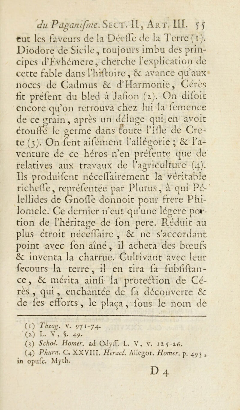 fcut les faveurs de la Décile de la Terre ( 1). Diodore de Sicile, toujours imbu des prin- cipes d’Evhémere, cherche l’explication de cette labié dans l’hrftoire, & avance qu’aux noces de Cadmus & d’Harmonie, Gérés fit préfent du bled à Jafion (2). On difoit encore qu’on retrouva chez lui la lemence de ce grain, après un déluge qui en avoir étouffé le germe dans toute i’ille de Cre- te (3). On lent aifément l’allégorie ; & l’a- venture de ce héros n’en préfente que de relatives aux travaux de l’agriculture (4). Ils produifent néceffairement la véritable richeffe, repréfentée par Plutus, à qui Pé- ' lellidcs de Gnoffe donnoit pour frere Phi- lomele. Ce dernier n’eut qu’une légère por- tion de l’héritage de Ion pere. Réduit au plus étroit néceffaire , &: ne s’accordant point avec Ion aîné, il acheta des bœufs ôc inventa la charrue. Cultivant avec leur fecours la terre, il en tira fa fubfîftaii- ce, Ce mérita ainfi la protection de Cé- rès , qui, enchantée de fa découverte &c de fes efforts, le plaça, ions le nom de (r) Tkeog. v. 5771-74. (z) L. V, §. 4?. (3) Schol. Ramer, ad Ody/T. L. V, v. (4) Phurn. C. XXVIII. HeracL Atlegor. Homer. p. 493 , in opufe. Myth.