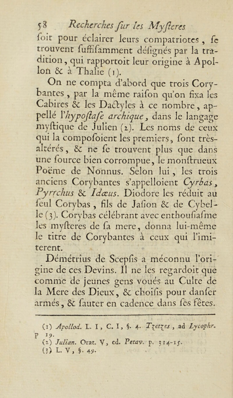 foir pour éclairer leurs compatriotes , fe trouvent fumfamment délignés par la tra- dition, qui rapportoit leur origine à Apol- lon & à Thalie (j). On ne compta d’abord que trois Cory- bantes , par la même raifon qu’on fixa les Cabires & les Dactyles à ce nombre, ap- pelle l’hypoflafe archic^ue > dans le langage myftiquc de Julien (2). Les noms de ceux qui la compofoient les premiers, font très- altérés, & ne fc trouvent plus que dans une lource bien corrompue, le monftrucux Poème de Nonnus. Selon lui, les trois anciens Corybantcs s’appelloient Cyrbas y Pyrrchus & Idœus. Diodore les réduit au feul Corybas , fils de Jafion de C'y bel- le (3). Corybas célébrant avec enthoufiafime les myfteres de fa mere, donna lui-même le titre de Corybantes à ceux qui limi- tèrent. Démétrius de Scepfis a méconnu l’ori- gine de ces Devins. Il ne les regardoit que comme de jeunes gens voués au Culte de la Mere des Dieux, & choifis pour dan fer armés, & fauter en cadence dans les fêtes. CO Jpollod. L. I , C. I, §. 4. T[et%£s , ad Lycopkr. ? 19. (1) Julian. Orat. V, ed. Vetav. p. 514-15.