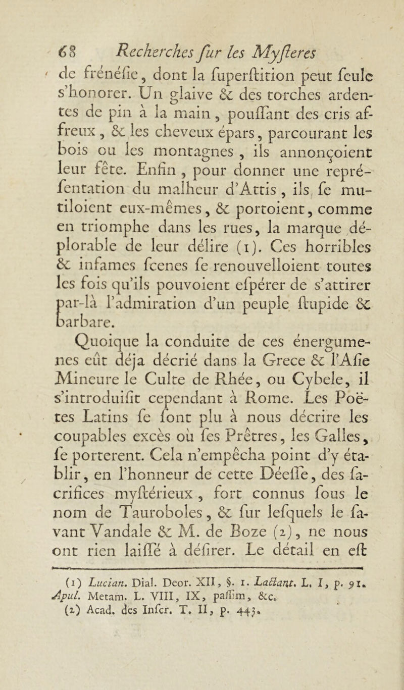 ' de frénéfie, dont la fuperftition peut feule s’honorer. Un glaive & des torches arden- tes de pin à la main , pouffant des cris af- freux 3 & les cheveux épars, parcourant les bois eu les montagnes , ils annonçoient leur fête. Enfin , pour donner une repré- fentation du malheur d’Attis , ils fe mu- tiloient eux-mêmes, & portoient, comme en triomphe dans les rues, la marque dé- plorable de leur délire (i). Ces horribles & infâmes fcencs fe renouvelloient toutes les fois qu’ils pouvoient efpérer de s’attirer par-là l’admiration d’un peuple ftupide &C barbare. Quoique la conduite de ces énergume- nes eût déjà décrié dans la Grece & l’Afie Mineure le Culte de Rhée, ou Cybele, il s’introduifit cependant à Rome. Les Poè- tes Latins fe font plu à nous décrire les coupables excès où fes Prêtres, les Galles, fe portèrent. Cela n’empêcha point d’y éta- blir , en l’honneur de cette Déefle, des fa- crifices myftérieux , fort connus fous le nom de Tauroboles, & fur lefquels le la- vant Vandale &; M. de Boze (2), ne nous ont rien laiffe à délirer. Le détail en eft (1) Lucian, Dial. Deor. XII, §. i. Lattartf, L, I, p. 91* Apul. Metam. L. VIII, IX, paflim, &c. (O Acad, des Infer. T. II, p. 44^*