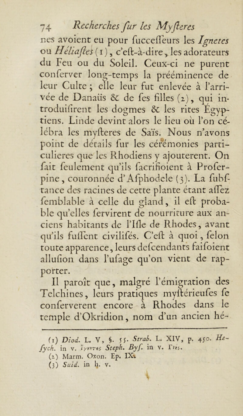 nés avoient eu pour fucceffeurs les Ignetes ou Héhafles ( i ), c’eft-à-dire, les adorateurs du Feu ou du Soleil. Ceux-ci ne purent conferver long-temps la prééminence de leur Culte ; elle leur fut enlevée à l'arri- vée de Danatis &: de fes filles (z), qui in- troduifirent les dogmes & les rites Egyp- tiens. Lin de devint alors le lieu où l’on cé- lébra les myfteres de Saïs. Nous n'avons point de détails fur les cérémonies parti- culières que les Rhodiens y ajoutèrent. On fait feulement qu’ils facrifioient à Profer- pine, couronnée d’Afphodele (3). La fubf- tance des racines de cette plante étant allez femblable à celle du gland, il eft proba- ble quelles fervirent de nourriture aux an- ciens habitants de rifle de Rhodes, avant qu’ils fuflent civilifés. C’efi; à quoi, félon toute apparence, leurs defeendants faifoient allufion dans l’ufage qu’on vient de rap- porter. Il paroît que, malgré l’émigration des Telchines, leurs pratiques myftérieufes fc conferverent encore à Rhodes dans le temple d’Okridion, nom d’un ancien hé- (1) Diod. L. V, §. 55- Strab. L. XIV, p. 45°- Hê~ fych. in v. ’îynrtç Steph. Byf. in v. r^. (i) Marin. Oxon. Ep. IX\ (3) Suid. in h. v.