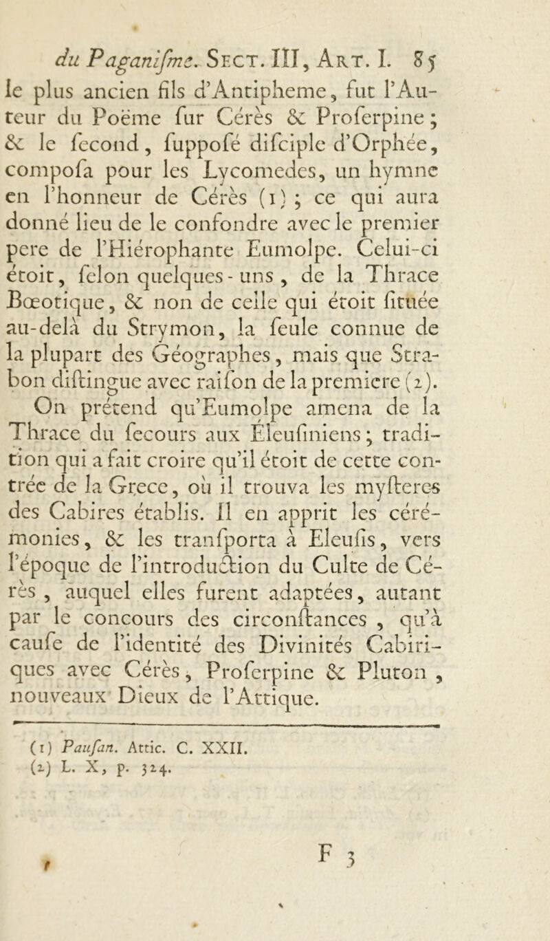 le plus ancien fils d’Antipheme, fut ! Au- teur du Poème fur Cérès & Proferpine ; & le fécond, luppofé difciple d’Orphée, compofa pour les Lycomedes, un hymne en l’honneur de Cérès (i) ; ce qui aura donné lieu de le confondre avec le premier pere de l’Hiérophante Eumolpe. Celui-ci étoit, félon quelques - uns , de la Thrace Bœotique, & non de celle qui étoit fituée au-delà du Strymon, la feule connue de la plupart des Géographes , mais que Stra- bon diftingue avec raifon de la première (2). On prétend qu Eumolpe amena de la Thrace du fecours aux Eleufiniens ; tradi- tion qui a fait croire qu’il étoit de cette con- trée de laGrece, où il trouva les myItérés des Cabires établis. Il en apprit les céré- monies , & les tranfporta à Eleufis, vers l époque de l’introdudfcion du Culte de Cé- rès , auquel elles furent adaptées, autant par le concours des circonftances , qu’à caufe de l’identité des Divinités Cabiri- ques avec Cérès, Proferpine &c Pluton , nouveaux Dieux de l’Attique. (1) Paufan. Attic. C. XXII.