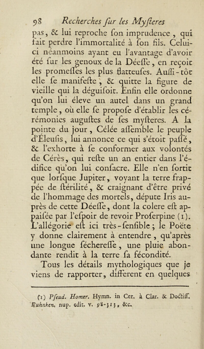 pas, & lui reproche Ton imprudence , qui fait perdre l’immortalité à Ion fils. Celui- ci néanmoins ayant eu l’avantage d’avoir été iur les genoux de la Déeffe, en reçoic les promelles les plus flatteufes. Aulïï-tôt elle fe manifefte ; & quitte la figure de vieille qui la déguiloit. Enfin elle ordonne qu’on lui éleve un autel dans un grand temple, ou elle fe propofe d’établir les cé- rémonies auguftes de fes myfteres. A la pointe du jour , Célée affemble le peuple d’Eleulis, lui annonce ce qui s’étoit paffé, l’exhorte à le conformer aux volontés de Cérès, qui refte un an entier dans l’é- difice qu’on lui confacre. Elle n’en fortit que lorlque Jupiter, voyant la terre frap- pée de ftérilité, éc craignant d’être privé de l’hommage des mortels, députe Iris au- près de cette DéelTe, dont la colere eft ap- paifée par l’efpoir de revoir Proferpine (i). L’allégorie eft ici très-fenfible ; le Poète y donne clairement à entendre , qu’après une longue féchereffe , une pluie abon- dante rendit à la terre fa fécondité. Tous les détails mythologiques que je viens de rapporter, different en quelques CO Pfeud. Homer. Hymn. in Cer. à Clar. Sc Do&iC 'guhnkcrii nup. edic. v. 08*315, &c. /