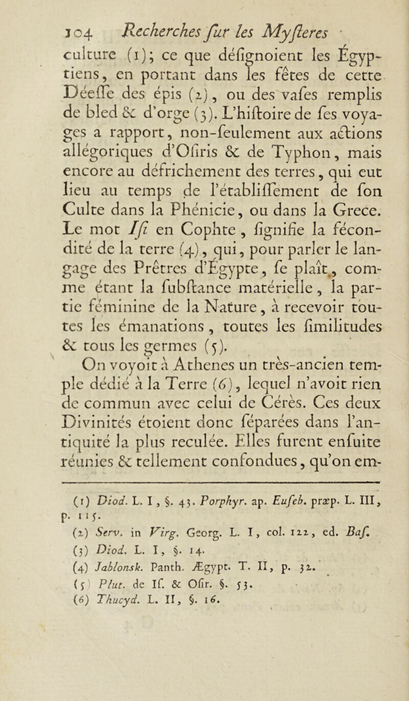 culture (i); ce que défignoient les Egyp- tiens, en portant dans les fêtes de cette DéefTe des épis (2), ou des vafes remplis de bled 6e d'orge (3). L’hiftoire de Tes voya- ges a rapport, non-feulement aux actions allégoriques d’Ofiris &C de Typhon, mais encore au défrichement des terres, qui eut lieu au temps de l’établiffement de fon Culte dans la Phénicie, ou dans la Grece. Le mot If en Cophte , lignifie la fécon- dité de la terre (4), qui, pour parler le lan- gage des Prêtres d’Egypte, fe plaît, com- me étant la fubftance matérielle, la par- tie féminine de la Nature, à recevoir tou- tes les émanations , toutes les fimilitudes 8c tous les germes (5). On voyoit à Athènes un très-ancien tem- ple dédié à la Terre (6), lequel n’avoit rien de commun avec celui de Gérés. Ces deux Divinités étoient donc féparées dans l’an- tiquité la plus reculée. Elles furent enfuite réunies & tellement confondues, qu’on cm- (r) Diod. L. I , §. 43. Porpkyr. ap. Eufcb. praep. L. III, p. 11 5. (z) Serv. in Virg. Georg. L. I, col. nx, ed. Baf. (3) Diod. L. I, §. 14. (4) Jablonsk. Panth. Ægypt. T. II, p. 31. (5) Plut, de If. & Ofir. §. 53. (6) Thucyd. L. II, §. 16.