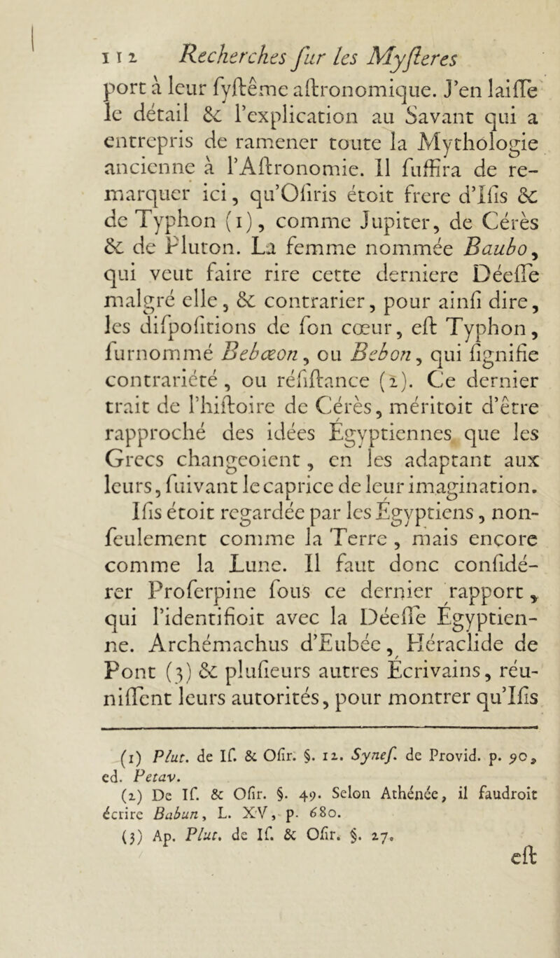 port à leur fyftêmc agronomique, j’en lai fie le détail & l’explication ail Savant qui a entrepris de ramener toute la Mythologie ancienne à l’Aftronomie. 11 fuffira de re- marquer ici, qu’Ofiris étoit frere d’Ifis &: de Typhon (i), comme Jupiter, de Cérès & de Pluton. La femme nommée Baubo, qui veut faire rire cette derniere Déefle malgré elle, & contrarier, pour ainfi dire, les difpolîtions de fon cœur, eft Typhon, fu rnommé Bebœon, ou Bebon, qui lignifie contrariété, ou réfiftance (2). Ce dernier trait de l’hiftoire de Cérès, méritoit d’être rapproché des idées Égyptiennes que les Grecs changeoient, en les adaptant aux leurs, fuivant le caprice de leur imagination. lfis étoit regardée par les Egyptiens, non- feulement comme la Terre , mais encore comme la Lune. 11 faut donc confidé- rer Proferpine lous ce dernier ^rapport „ qui l’identifioit avec la Déefle Égyptien- ne. Archémachus d’Eubée, Héraclide de Pont (3) & plufieurs autres Écrivains, réu- nifient leurs autorités, pour montrer qu’Ilis (1) Plut, de If. & Ofir. §. 11. Synef. de Provid. p. ed. Petav. (1) De If. & Ofir. §. 49. Selon Athénce, il faudroit écrire Babun, L. XV, p. 680. (3) Ap. Plut, de If. & Olir. §. 27, eft