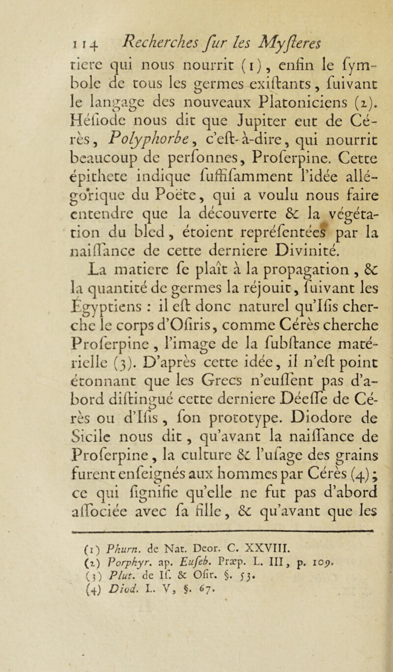 tiere qui nous nourrit (i), enfin le fym- holc de tous les germes exiftants, fuivant le langage des nouveaux Platoniciens (i)„ Héliode nous dit que Jupiter eut de Cé- rès, Folyphorbe, c’eft- à-dire, qui nourrit beaucoup de perfonnes, Proferpine. Cette épithete indique fuffifamment l’idée allé- gorique du Poète, qui a voulu nous faire entendre que la découverte &c la végéta- tion du bled, étoient repréfentées par la liaillàncc de cette derniere Divinité. La matière fe plaît à la propagation , &: la quantité de germes la réjouit, fuivant les Egyptiens : il eft donc naturel qu’l fis cher- che le corps d’Ofiris, comme Cérès cherche Proferpine, l’image de la fubftance maté- rielle (3). D’après cette idée, il neft point étonnant que les Grecs n’euflent pas d’a- bord diftimmé cette derniere DéefTe de Cé- O rès ou d’Ifis , Ion prototype. Diodore de Sicile nous dit, qu’avant la naifiance de Proferpine, la culture & l’ufage des grains furent enfeignés aux hommes par Cérès (4) ; ce qui lignifie quelle ne fut pas d’abord alfociée avec fa fille, & qu’avant que les (1) P hum. de Nat. Deor. C. XXVIII. (i) Porphyr. ap. Eufcb. Præp. L. III, p. 10p. (3) Plut, de If. & Ofir. §. 53.